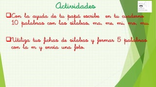 Con la ayuda de tu papá escribe en tu cuaderno
10 palabras con las sílabas, ma, me, mi, mo, mu.
Utiliza tus fichas de silabas y formar 5 palabras
con la m y envía una foto.
Actividades
 
