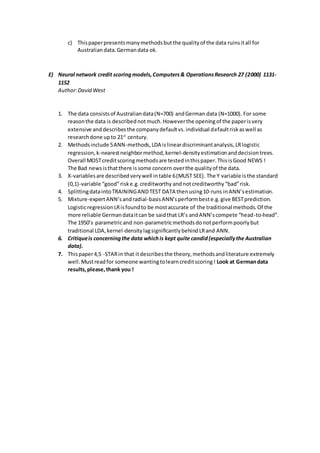 c) Thispaperpresentsmanymethodsbutthe qualityof the data ruinsitall for
Australiandata.Germandata ok.
E) Neural network credit scoringmodels,Computers& OperationsResearch 27 (2000) 1131-
1152
Author:David West
1. The data consistsof Australiandata(N=700) andGerman data (N=1000). For some
reasonthe data is describednotmuch.Howeverthe openingof the paperisvery
extensive anddescribesthe companydefaultvs.individual defaultriskaswell as
researchdone upto 21st
century.
2. Methodsinclude 5ANN-methods,LDA islineardiscriminantanalysis,LRlogistic
regression,k-nearestneighbormethod,kernel-densityestimationanddecisiontrees.
Overall MOSTcreditscoringmethodsare testedinthispaper.ThisisGood NEWS !
The Bad newsisthatthere issome concern overthe qualityof the data.
3. X-variablesare describedverywell intable 6(MUST SEE). The Y variable isthe standard
(0,1)-variable “good”riske.g.creditworthy andnotcreditworthy“bad”risk.
4. SplittingdataintoTRAININGANDTEST DATA thenusing10-runs inANN’sestimation.
5. Mixture-expertANN’sandradial-basisANN’sperformbeste.g.give BESTprediction.
LogisticregressionLRisfoundto be mostaccurate of the traditional methods.Of the
more reliable Germandataitcan be saidthat LR’s andANN’scompete “head-to-head”.
The 1950’s parametricand non-parametricmethodsdonotperformpoorlybut
traditional LDA,kernel-densitylagsignificantlybehindLRand ANN.
6. Critiqueis concerningthe data whichis kept quite candid(especiallythe Australian
data).
7. Thispaper4,5 -STARin that itdescribesthe theory,methodsandliterature extremely
well.Mustreadfor someone wantingtolearncreditscoring! Look at Germandata
results,please,thank you !
 