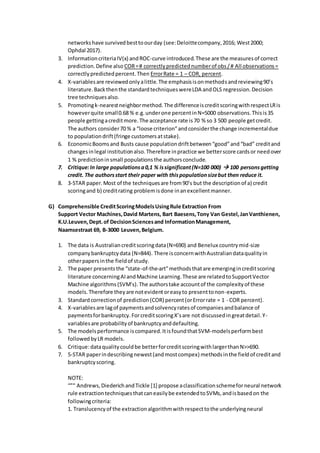 networkshave survivedbesttoourday (see:Deloittecompany,2016; West2000;
Ophdal 2017).
3. InformationcriteriaIV(x) andROC-curve introduced.These are the measuresof correct
prediction.Define also COR=# correctlypredictednumberof obs/# All observations=
correctlypredictedpercent.Then ErrorRate = 1 – COR, percent.
4. X-variablesare reviewedonlyalittle.The emphasisisonmethodsandreviewing90’s
literature.Backthenthe standardtechniqueswereLDA andOLS regression.Decision
tree techniquesalso.
5. Promotingk-nearestneighbormethod.The differenceiscreditscoringwithrespectLRis
howeverquite small0.68 % e.g.underone percentinN=5000 observations.Thisis35
people gettingacreditmore.The acceptance rate is70 % so 3 500 people getcredit.
The authors consider70 % a “loose criterion”andconsiderthe change incrementaldue
to populationdrift(fringe customersatstake).
6. EconomicBoomsand Busts cause populationdriftbetween“good”and“bad” creditand
changesinlegal institutionalso.Therefore inpractice we betterscore cardsor needover
1 % predictioninsmall populationsthe authorsconclude.
7. Critique:In large populationsa0,1 % issignificant(N=100 000)  100 personsgetting
credit. The authorsstart their paper with thispopulationsizebut then reduce it.
8. 3-STAR paper.Most of the techniquesare from90’s but the descriptionof a) credit
scoringand b) creditrating problemisdone inanexcellentmanner.
G) Comprehensible CreditScoringModelsUsingRule Extraction From
Support Vector Machines,David Martens, Bart Baesens,Tony Van Gestel,JanVanthienen,
K.U.Leuven,Dept.of DecisionSciencesand InformationManagement,
Naamsestraat 69, B-3000 Leuven,Belgium.
1. The data is Australiancreditscoringdata(N=690) and Benelux countrymid-size
companybankruptcydata (N=844). There isconcernwithAustraliandataqualityin
otherpapersinthe fieldof study.
2. The paper presentsthe “state-of-the-art”methodsthatare emergingincreditscoring
literature concerningAIandMachine Learning.These are relatedtoSupportVector
Machine algorithms(SVM’s).The authorstake accountof the complexityof these
models.Therefore theyare notevidentoreasyto presenttonon-experts.
3. Standardcorrectionof prediction(COR) percent(orErrorrate = 1 - COR percent).
4. X-variablesare lagof paymentsandsolvencyratesof companiesandbalance of
paymentsforbankruptcy.ForcreditscoringX’sare not discussedingreatdetail.Y-
variablesare probabilityof bankruptcyanddefaulting.
5. The modelsperformance iscompared.ItisfoundthatSVM-modelsperformbest
followedbyLR models.
6. Critique:dataqualitycouldbe betterforcreditscoringwithlargerthanN>>690.
7. 5-STAR paperindescribingnewest(andmostcompex) methodsinthe fieldof creditand
bankruptcyscoring.
NOTE:
“”“ Andrews,DiederichandTickle [1] propose aclassificationschemeforneural network
rule extractiontechniquesthatcaneasilybe extendedtoSVMs,andisbasedon the
followingcriteria:
1. Translucencyof the extractionalgorithmwithrespecttothe underlyingneural
 