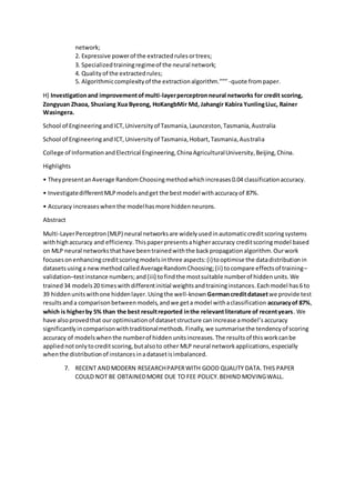 network;
2. Expressive powerof the extractedrulesortrees;
3. Specializedtrainingregimeof the neural network;
4. Qualityof the extractedrules;
5. Algorithmiccomplexityof the extractionalgorithm.””” -quote frompaper.
H) Investigationand improvementofmulti-layerperceptronneural networks for credit scoring,
Zongyuan Zhaoa, Shuxiang Xua Byeong, HoKangbMir Md, Jahangir Kabira YunlingLiuc, Rainer
Wasingera.
School of EngineeringandICT,Universityof Tasmania,Launceston,Tasmania,Australia
School of EngineeringandICT,Universityof Tasmania,Hobart,Tasmania,Australia
College of InformationandElectrical Engineering,ChinaAgriculturalUniversity,Beijing,China.
Highlights
• TheypresentanAverage RandomChoosingmethodwhichincreases0.04 classificationaccuracy.
• InvestigatedifferentMLPmodelsandget the bestmodel withaccuracyof 87%.
• Accuracy increaseswhenthe modelhasmore hiddenneurons.
Abstract
Multi-LayerPerceptron(MLP) neural networksare widelyusedinautomaticcreditscoringsystems
withhighaccuracy and efficiency.Thispaperpresentsahigheraccuracy creditscoringmodel based
on MLP neural networksthathave beentrainedwiththe backpropagationalgorithm.Ourwork
focusesonenhancingcreditscoringmodelsinthree aspects:(i)tooptimise the datadistributionin
datasetsusinga newmethodcalledAverageRandomChoosing;(ii) tocompare effectsof training–
validation–testinstance numbers;and(iii) tofindthe mostsuitable numberof hiddenunits.We
trained34 models20 timeswithdifferentinitial weightsandtraininginstances.Eachmodel has6 to
39 hiddenunitswithone hiddenlayer.Usingthe well-knownGermancreditdatasetwe provide test
resultsanda comparisonbetweenmodels,andwe geta model withaclassification accuracyof 87%,
which is higherby 5% than the best resultreported inthe relevantliterature of recentyears. We
have alsoprovedthat ouroptimisationof datasetstructure canincrease amodel’saccuracy
significantlyincomparisonwithtraditionalmethods.Finally,we summarisethe tendencyof scoring
accuracy of modelswhenthe numberof hiddenunitsincreases.The resultsof thisworkcanbe
appliednotonlytocreditscoring,butalsoto other MLP neural networkapplications,especially
whenthe distributionof instancesinadatasetisimbalanced.
7. RECENT ANDMODERN RESEARCHPAPERWITH GOOD QUALITY DATA.THIS PAPER
COULD NOT BE OBTAINEDMORE DUE TO FEE POLICY.BEHIND MOVINGWALL.
 