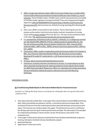 2. ANN-1(single-layerdefaultmodel),ANN-H(minimumhiddenlayersmodel),ANN-L
(linearmodel withoutanyactivationfunction)modelsare mainmodelse.g.neural
networks.These 5hiddennodes,2hiddenlayersand19 inputparametersare tested
to findbestmodel.(gradual incrementmethod).These are comparedwithlogistic
regression (LR) withRANDOMEFFECTS(panel dataor RandomCoefficients)and
Decisiontree (DT). Decisiontreesare:default,Pruning,boosting10 %,Boosting100
%.
3. AUC-curve =(ROC-curve) andErrorrate analysis.There isfavoringof errorrate
analysisasthe authors claimthisto be a bettermethod.Imputationof missing
valueswith K-meansmethod.The errorrate is(1 - the rate correct predictionrate)
inthe data. The authorspresentactuallythe correctpredictionrate!
4. Y is standardtwo-dichotomous(0=no-default,1=default).X’sincategorical nominal
are SEX,EDUCATION,MARITAL STATUS. Categorical April toSeptember(Py_0to
Pay_6),Continuesare AGE,Amountof givencredit(Limit_BAL), Amountof bill
statement(BILL_AMT1 to BILL_AMT6), Amountof previouspayment(PAY_AMT1to
PAY_AMT6).
5. Conclusions:ANN-Lmodel ismarginallyfoundtobe the bestmodel (+0,1 % betterin
ROC,+0,2 %by Error Rate than RandomEffectsLR).Best decisiontree model is
Boosting10 %model DT-model whichis -2,67% percentworse inerror rate than
ANN-L.
6. Critique:dataisnot presentedwell (businesssecret?).
7. Usefulness:4.Quickjumpfrom introductiontoresults.Itisinterestingtosee that
whenimputingmissingvalues(K-meansprocedure)intothe datathe bestmodels
are ANN-linearandLogisticRegression.Whenno-imputationof missingvaluesdone
the bestmethodforstatistical analysisisDecisiontree with10% Boosting
technique.
CONFERENCEPAPERS
K) A CreditScoring Model Based on Alternative Mobile Data for Financial Inclusion
by Xinhai Liu,Ti Wang, Wei Ding, Yanjun Liu and Qiuyan Xu. Edinburgh credit scoringand creditcontrol
conference 2017.
1. alternative datalike mobile data. Inthe papertheyusedcall detail record(CRDR) andbilling
data. Otherpossibilitiesare payment,facility,e-commerce andsocial networkdata.They
extracted15 featuresfromthe mobile phone datatodescribe behaviorandsocioeconomic
status.The featuresare notdescribedinthe paper.The defaultof consumersisdefinedas
the 30 days past due during12 monthsperformance window.The observationtimewindow
for mobile phone behavioristhree months.Atlast,the KSvalue isaround42 in the
evaluationtest.
2. inthe papermobile phone datawasmatchedthe financial data(creditdefault) usingcross-
training.EstimationmethodisbinaryclassificationusingLR.
4. goodand bad loan.
5. paperdoesn’tshowanyresults.
 