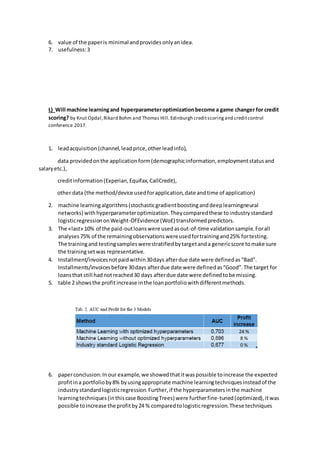 6. value of the paperis minimal andprovidesonlyanidea.
7. usefulness:3
L) Will machine learningand hyperparameteroptimizationbecome a game changer for credit
scoring? by Knut Opdal,Rikard Bohm and Thomas Hill.Edinburgh creditscoringand creditcontrol
conference 2017.
1. leadacquisition(channel,leadprice,other leadinfo),
data providedonthe applicationform(demographicinformation,employmentstatusand
salaryetc.),
creditinformation(Experian,Equifax,CallCredit),
other data (the method/device usedforapplication,date andtime of application)
2. machine learningalgorithms(stochasticgradientboostinganddeeplearningneural
networks) withhyperparameteroptimization.Theycomparedthese toindustrystandard
logisticregressiononWeight-OfEvidence (WoE) transformedpredictors.
3. The «last» 10% of the paid-outloanswere usedasout-of-time validationsample.Forall
analyses75% of the remainingobservationswereusedfortrainingand25% fortesting.
The trainingand testingsampleswerestratifiedbytargetanda genericscore tomake sure
the trainingsetwas representative.
4. Installment/invoicesnotpaidwithin30days afterdue date were definedas“Bad”.
Installments/invoicesbefore 30days afterdue date were definedas“Good”.The target for
loansthat still hadnotreached30 days afterdue date were definedtobe missing.
5. table 2 showsthe profitincrease inthe loanportfoliowithdifferentmethods.
6. paperconclusion:Inour example,we showedthatitwaspossible toincrease the expected
profitina portfolioby8% byusingappropriate machine learningtechniquesinsteadof the
industrystandardlogisticregression.Further,if the hyperparametersinthe machine
learningtechniques(inthiscase BoostingTrees) were furtherfine-tuned(optimized),itwas
possible toincrease the profitby24 % comparedtologisticregression.These techniques
 