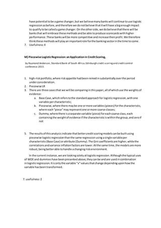 have potential tobe a game changer,but we believemanybankswill continue touse logistic
regressionasbefore,andtherefore we donotbelieve thatitwill have abigenoughimpact
to qualifytobe calleda game changer.On the otherside,we dobelievethatthere will be
banksthat will embrace these methodsandbe able toproduce scorecardswithhigher
performance.These bankswill be more competitive andincrease theirprofit.We therefore
thinkthese methodswill playanimportantrole forthe bankingsectorinthe time tocome.
7. Usefulness:4
M) Piecewise LogisticRegression:anApplicationin CreditScoring,
by Raymond Anderson, Standard Bank of South Africa,Edinburgh credit scoringand creditcontrol
conference 2015.
1. high-riskportfolio,where riskappetite hadbeenreinedinsubstantiallyoverthe period
underconsideration.
2. Piecewise LR
3. There are three casesthat we will be comparingin thispaper,all of whichuse the weightsof
evidence:
a. Base Case,whichreferstothe standardapproachfor logisticregression,withone
variable percharacteristic;
b. Piecewise,where there maybe one ormore variables(pieces)forthe characteristic,
where each“piece”mayrepresentone ormore coarse classes;
c. Dummy,where there isaseparate variable (piece) foreachcoarse class,each
containingthe weightof evidence if the characteristiciswithinthe group,andzeroif
not
5. The resultsof thisanalysisindicate thatbettercreditscoringmodelscanbe builtusing
piecewise logisticregressionthanthe same regressionusingasingle variableper
characteristic(Base Case) orattribute (Dummy).The Gini coefficientsare higher,whilethe
correlationsandvariance inflationfactorsare lower.Atthe same time,the modelsare more
robust,beingbetterable tohandle achangingriskenvironment.
In the current instance,we are lookingsolelyatlogisticregression.Althoughthe typical uses
of WOE and dummieshave beenpresentedabove,theycanbe andare usedincombination
inlogisticregression.Itisonlythe variable “x”valuesthatchange dependinguponhow the
variable hasbeentransformed.
7. usefulness:2
 