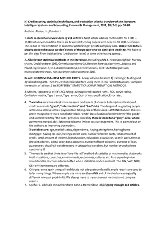 N) Creditscoring,statistical techniques,and evaluationcriteria: a review of the literature.
IntelligentsystemsandAccounting, Finance & Management,2011, 18 (2-3) pp. 59-88.
Authors:Abdou.H.,PointonJ.
1. Data isliterature review dataof 214 articles.Most articlesdatais confinedtoN=1 000 –
10 000 observationsdata.There are few creditscoringpaperswithoverN > 10 000 customers.
Thisis due to the limitationof academicwriterstogetprivate companydata. SELECTION BIAS is
always presentbecause we don’t know of the people who we don’t give credit to. We have to
getthisdata from Asiakastieto(creditunionrater) orsome otherratingagency.
2. All relevantstatistical methodsin the literature.IncludingANN,K-nearestneighbor,Markov
chains,Decisiontrees(DT),GenericalgorithmsGA,RandomForestsalgorithms,Logisticand
ProbitregressionLR,OLS,discriminantLDA,kernerfuntions,COXHAZARDregression,
multivariate methods,non-parametricdecisiontrees(DT).
Result:NO UNIVERSAL BEST METHOD EXISTS. Alwaysdivide datainto1) training2) testingand
3) validationparts.ThenPILOTyourresultsbefore usingtheminreal-worldsituations.Compare
the resultsof at least2 to 3 DIFFERENT STATISTICALORMATHEMATICAL METHODS.
3. Meters,“goodness-of-fit”:ACCrating(average creditscoredright),ROC-curve rating,
Confusionmatrix,Type IIerror,Type Ierror, Costof misspecification,Errorrate.
4. Y-variablesare lineartestscore measure ordiscrete (2-classor3-class) classificationof
creditscore into “good”,“intermediate” and“bad” risks.The dangerof neglectingpeople
withsome delaysintheirpaymentbuttakingcare of theirloansisWARNED about.There is
profitmarginhere thata simplistic“black-white”classificationof creditworthy“the goods”
and uncreditworthy“the bads”presents.Inreality there isscope for a “gray”-area where
paymentsmaybe (abit) late orneedsome (minorcost) arrangement.Thisispointedoutby
the authors as improvingourmodels.
X-variablesare: age,marital status,dependents,havingatelephone,havinghome
mortgage,havingcar loan,havinga creditcard, numberof creditcards, total amountof
credit,total amountof income,loanduration,education,occupation,yearinwork,time at
presentaddress,postal code,bankaccounts,numberof bankaccounts,purpose of loan,
guarantees.UsuallyX-variablesusedincategorical variables,butnumbercrunchallows
continuity!!
5. The resultsare that there isno “one-fits-all”methodof statisticsormathematicsthatworks
inall situations,countries,environments,economies,culturesetc.Alsoexpertopinion
shouldnotbe discountedorrebuffedwhenstatisticalmodelsare built.The FIN,SWE,NOR,
DEN environmentsare different.
6. Critique:once again the qualityof dataisnot adequate andsmall sample resultsare usedto
infermanythings.Whensample size increase thenANN andLRmethodsare marginally
differentorequal good-in-fit.We alwayshave totryout several methodsandcompare
results.
7. Useful:5. Like saidthe authorshave done a tremendousjobof goingthrough 214 articles.
 