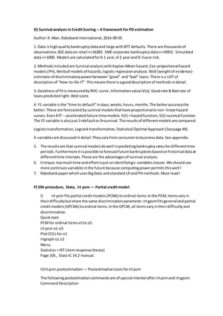 O) Survival analysis in CreditScoring – A framework for PD estimation
Author:R. Man, RabobankInternational,2014-09-05
1. Data ishighqualitybankruptcydataand large with877 defaults.There are thousandsof
observations.B2Cdataon retail n=16383. SME corporate bankruptcydatan=14953. Simulated
data n=1000. Modelsare calculatedfor0-1 year,0-2 yearand 0-3 year risk.
2. Methodsincludedare Survival analysiswithKaplan-Meierhazard,Cox-proportionalhazard
models(PH),Weibull modelsof hazards,logisticregressionanalysis.WoE(weightof evidence)-
estimatorof discriminatorypowerbetween“good” and“bad” loans.There isa LOT of
descriptionof “How-to-Do-IT”.Thismeansthere isagooddescriptionof methodsindetail.
3. Goodnessof fitis measuredbyROC-curve.InformationvalueIV(x).Goodrate &Bad rate of
loanspredictedright.WoEscore.
4. Y1 variable isthe “time to default”indays,weeks,hours,months.The betteraccuracythe
better.These are forecastedbysurvival modelsthathave proportionalornon-linearhazard
curves.EvenATF – acceleratedfailure timemodels.h(t) =hazardfunction,S(t)=survival function.
The Y2 variable isalsojust 1=defaultor 0=survival.The resultsof differentmodelsare compared.
Logistictransformation,Logranktransformation,Statistical Optimal Approach(Seepage 49).
X-variablesare discussedindetail.Theyvaryfromconsumertobusinessdata.See appendix.
5. The resultsare that survival modelsdowell inpredictingbankruptcyratesfordifferenttime
periods.Furthermore itispossible toforecastfuture bankruptciesbasedonhistorical dataat
differenttime intervals.These are the advantagesof survival analysis.
6. Critique:toomuchtime andeffortisput onidentifyingx-variablesclasses.We shoulduse
more continuesvariablesinthe future because computingpowerpermitsthiswell !
7. RabobankpaperwhichusesBigData andstandard LR and PH methods.Must read!
P) EM-procedure, Stata, irt pcm — Partial creditmodel.
I) irt pcm fitspartial creditmodels(PCMs) toordinal items.Inthe PCM,itemsvaryin
theirdifficultybutshare the same discriminationparameter.irtgpcmfitsgeneralizedpartial
creditmodels(GPCMs) toordinal items.Inthe GPCM, all itemsvaryintheirdifficultyand
discrimination.
Quickstart
PCMfor ordinal itemso1to o5
irt pcm o1-o5
PlotCCCsfor o1
irtgraphicc o1
Menu
Statistics> IRT (itemresponse theory)
Page 105., Stata IC 14.2 manual.
II)irtpcm postestimation — Postestimationtoolsforirtpcm
The followingpostestimationcommandsare of special interestafterirtpcmand irtgpcm:
CommandDescription
 