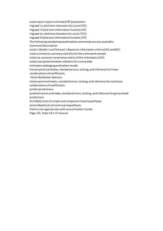 estatreportreport estimatedIRTparameters
irtgraphicc plotitem characteristiccurve (ICC)
irtgraphiif plotiteminformationfunction(IIF)
irtgraphtcc plottestcharacteristiccurve (TCC)
irtgraphtif plottest informationfunction(TIF)
The followingstandardpostestimationcommandsare alsoavailable:
Command Description
estatic Akaike’sandSchwarz’sBayesianinformationcriteria(AICandBIC)
estatsummarize summarystatisticsforthe estimationsample
estatvce variance–covariance matrix of the estimators(VCE)
estat(svy) postestimationstatisticsforsurveydata
estimatescatalogingestimationresults
lincompointestimates,standarderrors,testing,andinference forlinear
combinationsof coefficients
lrtestlikelihood-ratiotest
nlcompointestimates,standarderrors,testing,andinference fornonlinear
combinationsof coefficients
predictpredictions
predictnl pointestimates,standarderrors,testing,andinference forgeneralized
predictions
testWald testsof simple andcomposite linearhypotheses
testnl Waldtestsof nonlinearhypotheses
lrtestis not appropriate withsvyestimationresults.
Page 115, Stata 14.2 IC manual.
 
