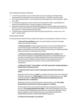 5 KEY PRINCIPLESFOUNDIN LITERATURE
1. “A creditscoringmodel isjustone of the factorsused inevaluatingacreditapplication.
Assessmentbya creditexpertremainsthe decisivefactor” – Deloitte,riskscorers,2016.
2. “For CreditCompanyprofititismostimportantto classifyRightthose inRiskof Default” -Ophal
et.al.,2017.
3. “It isimportantto getevena 0,1 % increase inthe fittingof the model,e-g-probabilitiesof
defaultandcreditworthiness”-Almostall academicresearchpapers.
4. “Experimentwithmanystatistical methods(ANN,LDA,GA,k-nearestneigh.) andcompare the
ROC,AUC, correct classificationof customersbyPROBABILITYresultsholdinglogisticregression
LR as baseline”-industrystandard,Deloitte,2016.
5. “Compare expertcreditdecisionwithcreditscoringstatistical decision –same or not, if not
Why?” -Deloitte,2016.
EVALUATION OFPAPERS
In thisdocumentwe reportthe keyFindingsof eachreportor researchpaperas follows.The focus:
1. Data and its keyattributes usedinthe researchpaperinquestion(Possiblya
subjective evaluationof quality).
2. Statistical methods: a) logisticregression(LR),b) neural network(NN)andother
neural networkstype models(SVM’s,randomforest,decisiontree),c) genetic
algoritmmethod(GA),d) multivariate anddiscriminantanalysis(inexplanatoryphase)
e) basicdescriptivesf) informationvalue IV(x) g)
3. Validityof methodse.g. statistical testingof model and its variables:other
technical details(outliers,leverage,Mahalanobisdistance,heteroskedasticity,non-
normality,misspecificationof model).Misspecification meansthatourtestsand
distributionsare notvalidwhichleadsatworstto invalidstatisticalinference.
Inputtingmissingdatabyforexample k-meansmethodorEM-methodor
intrapolation.
4. ExplainedY (“good”,“intermediate”,and“bad” loans) and X-variables(attributes,
charasteristics of customers) used.
5. Conclusionsand results on each researchpaper presented.Reservationsto
results.
I) Rating of creditscoringin a) “good” e.g.regularlypayingcustomers=non-defaulters
b) ((fringe customers e.g. “intermediate”)) andc) non-loanedcustomerore.g. “bad”
customers=defaulters. Mostpapersdivide credit intocreditworthy and non-
creditworthy.This is a dichotomy.
II) Howevercontinuesscoringcardscanbe usedalsoandare used. These apply
thresholdand cut-offvalues for continuosranges of Y-variable/s.
III) Some papersdiscussautomatizationwithStatisticscomparedtomanual credit
decisions. Forexample Hand& Henley(1997). WhenFAST DECISION (asisthe case)
are neededthe LRor ANN algorithmprovidesthe initialdecisionINSTANTLY.These
StatisticsalgorithmandLR model decisionare usuallyHIGHLYACCURATEIN
SCREENINGDEFAULTERS and NON-CREDITWORTHYapplicants.
6. Critique ofresearch paper. (our opinion)
 