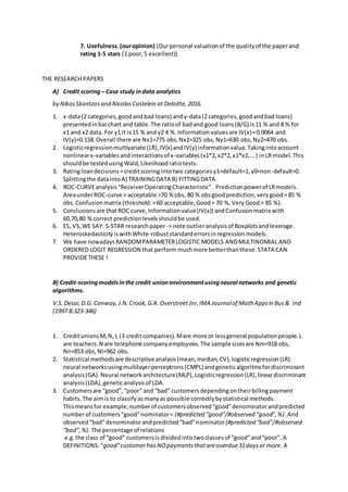 7. Usefulness.(ouropinion) (Ourpersonal valuationof the qualityof the paperand
rating 1-5 stars (1 poor,5 excellent)).
THE RESEARCH PAPERS
A) Credit scoring – Case study indata analytics
by NikosSkantzosand NicolasCastelein at Deloitte, 2016.
1. x-data(2 categories,goodand bad loans) andy-data(2 categories,goodandbad loans)
presentedinbarchart and table.The ratioof badand good loans(B/G) is11 % and 8 % for
x1 and x2 data. For y1 it is15 % and y2 4 %.Informationvaluesare IV(x)=0.0064 and
IV(y)=0.158.Overall there are Nx1=775 obs,Nx2=325 obs,Ny1=630 obs,Ny2=470 obs.
2. Logisticregressionmultivariate (LR),IV(x)andIV(y) informationvalue.Takingintoaccount
nonlinearx-variablesandinteractionsof x-variables(x1*2,x2*2,x1*x2,….) inLR model.This
shouldbe testedusingWald,Likelihoodratiotests.
3. Ratingloandecisions=creditscoringintotwo categoriesy1=default=1,y0=non-default=0.
Splittingthe dataintoA) TRAININGDATA B) FITTINGDATA.
4. ROC-CURVEanalysis“ReceiverOperatingCharacteristic”. Predictionpowerof LRmodels.
AreaunderROC-curve > acceptable >70 % obs, 80 % obsgoodprediction,verygood> 85 %
obs.Confusionmatrix (threshold:>60 acceptable,Good> 70 %,VeryGood> 85 %).
5. Conclusionsare thatROC curve,Informationvalue(IV(x)) andConfusionmatrix with
60,70,80 % correct predictionlevelsshouldbe used.
6. ES, VS,WE SAY: 5-STAR researchpaper-> note outlieranalysisof Boxplotsandleverage.
HeteroskedasticityiswithWhite-robuststandarderrorsinregressionmodels.
7. We have nowadaysRANDOMPARAMETERLOGISTIC MODELS ANDMULTINOMIAL AND
ORDERED LOGIT REGRESSION that performmuchmore betterthanthese.STATA CAN
PROVIDETHESE !
B) Credit-scoringmodelsinthe credit unionenvironmentusingneural networks and genetic
algorithms.
V.S.Desai,D.G. Conway,J.N.Crook,G.A.OverstreetJnr,IMA Journalof Math Appsin Bus& Ind
(1997:8:323-346)
1. CreditunionsM,N, L (3 creditcompanies).Mare more or lessgeneral populationpeople.L
are teachers.N are telephone companyemployees.The sample sizesare Nm=918 obs,
Nn=853 obs,Nl=962 obs.
2. Statistical methodsare descriptive analysis(mean,median,CV),logisticregression(LR)
neural networksusingmultilayerperceptrons(CMPL) andgeneticalgoritmsfordiscriminant
analysis(GA).Neural networkarchitecture(MLP),Logisticregression(LR),lineardiscriminant
analysis(LDA),geneticanalysisof LDA.
3. Customersare “good”,“poor” and “bad” customersdependingontheirbillingpayment
habits.The aimis to classifyasmanyas possible correctlybystatistical methods.
Thismeansfor example;numberof customersobserved“good”denominatorandpredicted
numberof customers“good”nominator= (#predicted “good”/#observed “good”,%).And
observed“bad”denominatorandpredicted“bad”nominator(#predicted “bad”/#observed
“bad”,%).The percentage of relations
e.g.the class of “good” customersisdividedintotwoclassesof “good”and“poor”. A
DEFINITIONS:“good”customerhasNOpaymentsthatareoverdue31daysor more.A
 