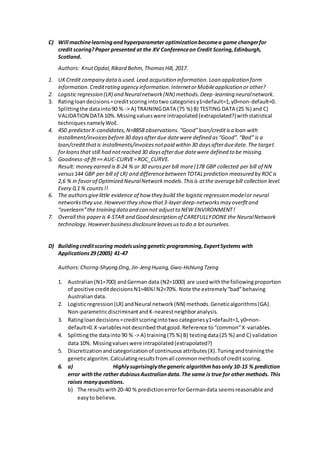 C) Will machinelearningandhyperparameter optimizationbecomea game changerfor
credit scoring?Paper presented at the XV Conferenceon Credit Scoring,Edinburgh,
Scotland.
Authors: KnutOpdal,Rikard Bohm,ThomasHill, 2017.
1. UKCredit company dataisused.Lead acquisition information.Loan application form
information.Creditrating agency information.InternetorMobileapplication or other?
2. Logistic regression (LR) and Neuralnetwork(NN) methods.Deep-learning neuralnetwork.
3. Ratingloandecisions=creditscoring intotwo categoriesy1=default=1,y0=non-default=0.
Splittingthe datainto90 % -> A) TRAININGDATA (75 %) B) TESTING DATA (25 %) and C)
VALIDATION DATA 10%.Missingvalueswere intrapolated(extrapolated?)withstatistical
techniquesnamelyWoE.
4. 450 predictorX-candidates,N=8858 observations.“Good”loan/creditisa loan with
installment/invoicesbefore30 daysafterdue datewere defined as“Good”.“Bad” is a
loan/creditthatis installments/invoicesnotpaid within 30 daysafterduedate.The target
forloansthat still had notreached 30 daysafterdue datewere defined to be missing.
5. Goodness-of-fit== AUC-CURVE=ROC_CURVE.
Result: money earned is 8-24 % or 30 eurosper bill more(178 GBP collected per bill of NN
versus144 GBP per bill of LR) and differencebetween TOTALprediction measured by ROCis
2,6 % in favorof Optimized NeuralNetworkmodels.Thisis atthe averagebill collection level.
Every 0,1 % counts!!
6. The authorsgivelittle evidence of how they build the logistic regression modelor neural
networksthey use.Howeverthey show that3-layer deep-networksmay overfitand
“overlearn”the training dataand can not adjustto NEW ENVIRONMENT!
7. Overall this paperis 4-STAR and Good description of CAREFULLYDONE the NeuralNetwork
technology.Howeverbusinessdisclosureleavesusto do a lot ourselves.
D) Buildingcreditscoring modelsusinggenetic programming,ExpertSystems with
Applications29 (2005) 41-47
Authors:Chorng-Shyong Ong,Jin-Jeng Huang,Gwo-Hshiung Tzeng
1. Australian(N1=700) andGerman data (N2=1000) are usedwiththe followingproportion
of positive creditdecisionsN1=46%!N2=70%. Note the extremely“bad”behaving
Australiandata.
2. Logisticregression(LR) andNeural network(NN) methods.Geneticalgorithms(GA).
Non-parametricdiscriminantandK-nearestneighboranalysis.
3. Ratingloandecisions=creditscoringintotwo categoriesy1=default=1,y0=non-
default=0.X-variablesnotdescribedthatgood.Reference to“common”X-variables.
4. Splittingthe datainto 90 % -> A) training(75 %) B) testingdata(25 %) and C) validation
data 10%. Missingvalueswere intrapolated(extrapolated?)
5. Discretizationandcategorizationof continuousattributes(X).Tuningandtrainingthe
geneticalgoritm.Calculatingresultsfromall commonmethodsof creditscoring.
6. a) Highlysuprisinglythegeneric algorithmhasonly 10-15 % prediction
error withthe rather dubiousAustraliandata.The same is true for other methods. This
raises manyquestions.
b) The resultswith20-40 % predictionerrorforGermandata seemsreasonable and
easyto believe.
 