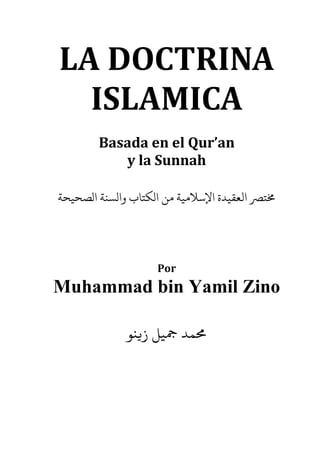 LA DOCTRINA
ISLAMICA
Basada en el Qur’an
y la Sunnah
‫الﺼﺤﻴﺤﺔ‬ ‫والﺴﻨﺔ‬ ‫الﻜﺘﺎب‬ ‫ﻣﻦ‬ ‫اﻹﺳﻼﻣﻴﺔ‬ ‫اﻟﻌﻘﻴﺪة‬ ‫ﺘﺮﺼ‬
Por
Muhammad bin Yamil Zino
‫ز�ﻨﻮ‬ ‫ﻤﺪ ﻤﺟﻴﻞ‬
 