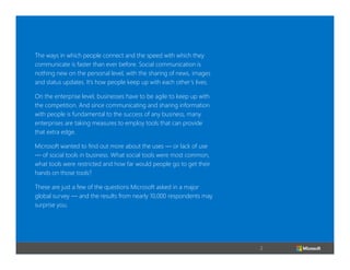 The ways in which people connect and the speed with which they
communicate is faster than ever before. Social communication is
nothing new on the personal level, with the sharing of news, images
and status updates. It’s how people keep up with each other’s lives.
On the enterprise level, businesses have to be agile to keep up with
the competition. And since communicating and sharing information
with people is fundamental to the success of any business, many
enterprises are taking measures to employ tools that can provide
that extra edge.
Microsoft wanted to find out more about the uses — or lack of use
— of social tools in business. What social tools were most common,
what tools were restricted and how far would people go to get their
hands on those tools?
These are just a few of the questions Microsoft asked in a major
global survey — and the results from nearly 10,000 respondents may
surprise you.

2

 