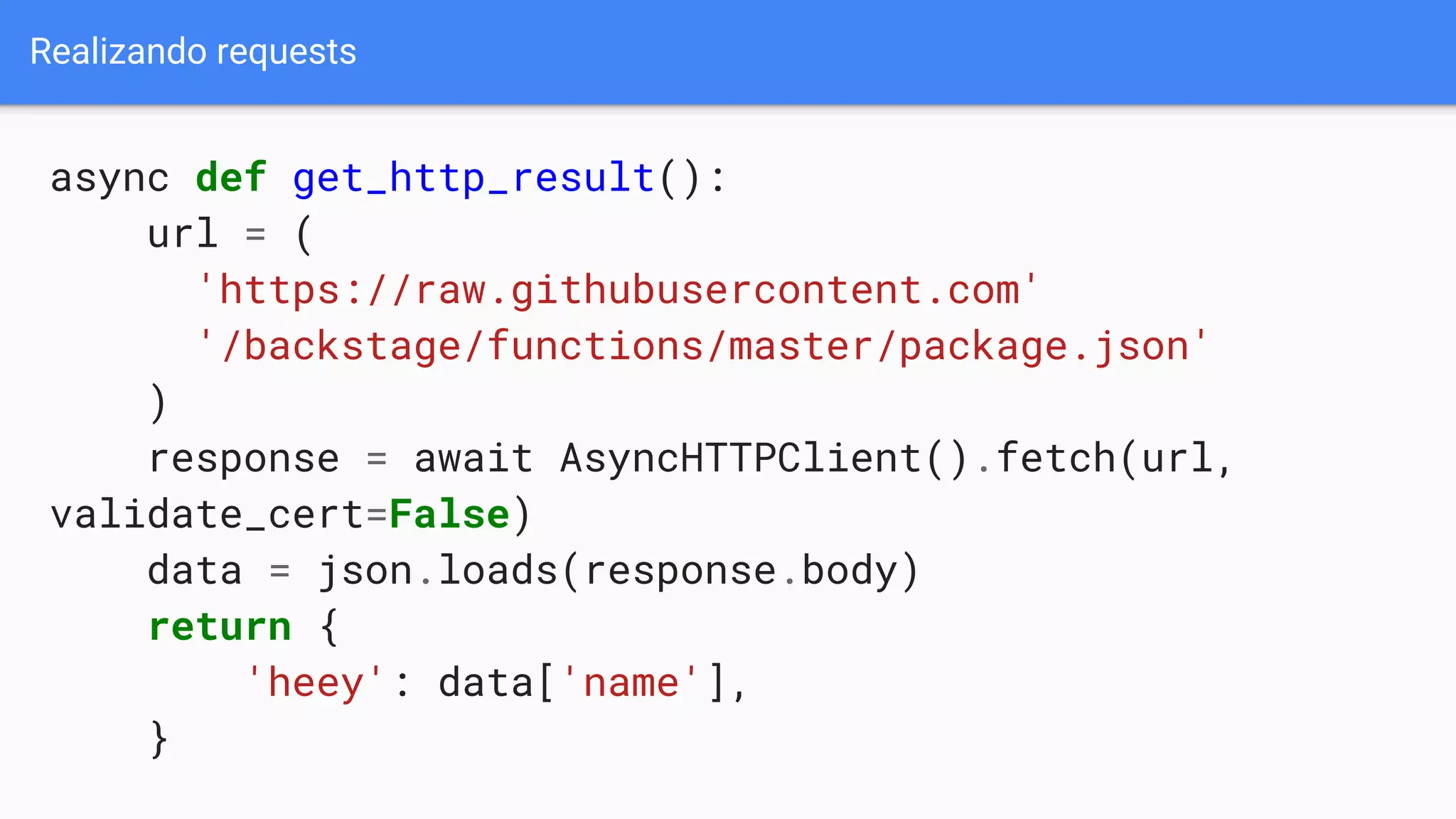 Realizando requests
async def get_http_result():
url = (
'https://raw.githubusercontent.com'
'/backstage/functions/master/package.json'
)
response = await AsyncHTTPClient().fetch(url,
validate_cert=False)
data = json.loads(response.body)
return {
'heey': data['name'],
}
 