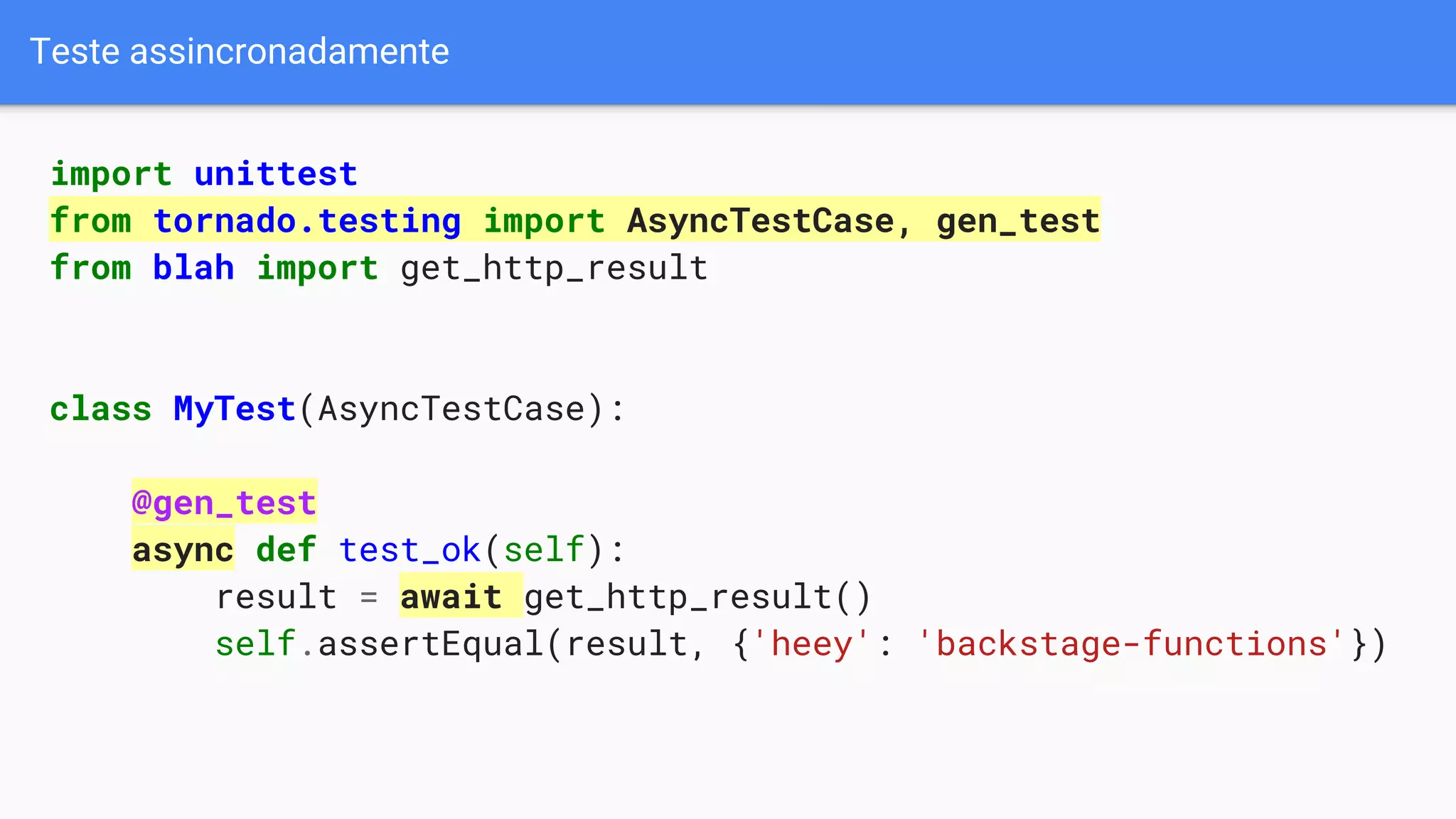 Teste assincronadamente
import unittest
from tornado.testing import AsyncTestCase, gen_test
from blah import get_http_result
class MyTest(AsyncTestCase):
@gen_test
async def test_ok(self):
result = await get_http_result()
self.assertEqual(result, {'heey': 'backstage-functions'})
 
