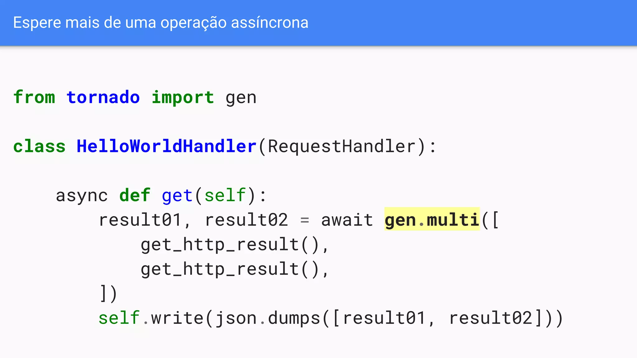 Espere mais de uma operação assíncrona
from tornado import gen
class HelloWorldHandler(RequestHandler):
async def get(self):
result01, result02 = await gen.multi([
get_http_result(),
get_http_result(),
])
self.write(json.dumps([result01, result02]))
 