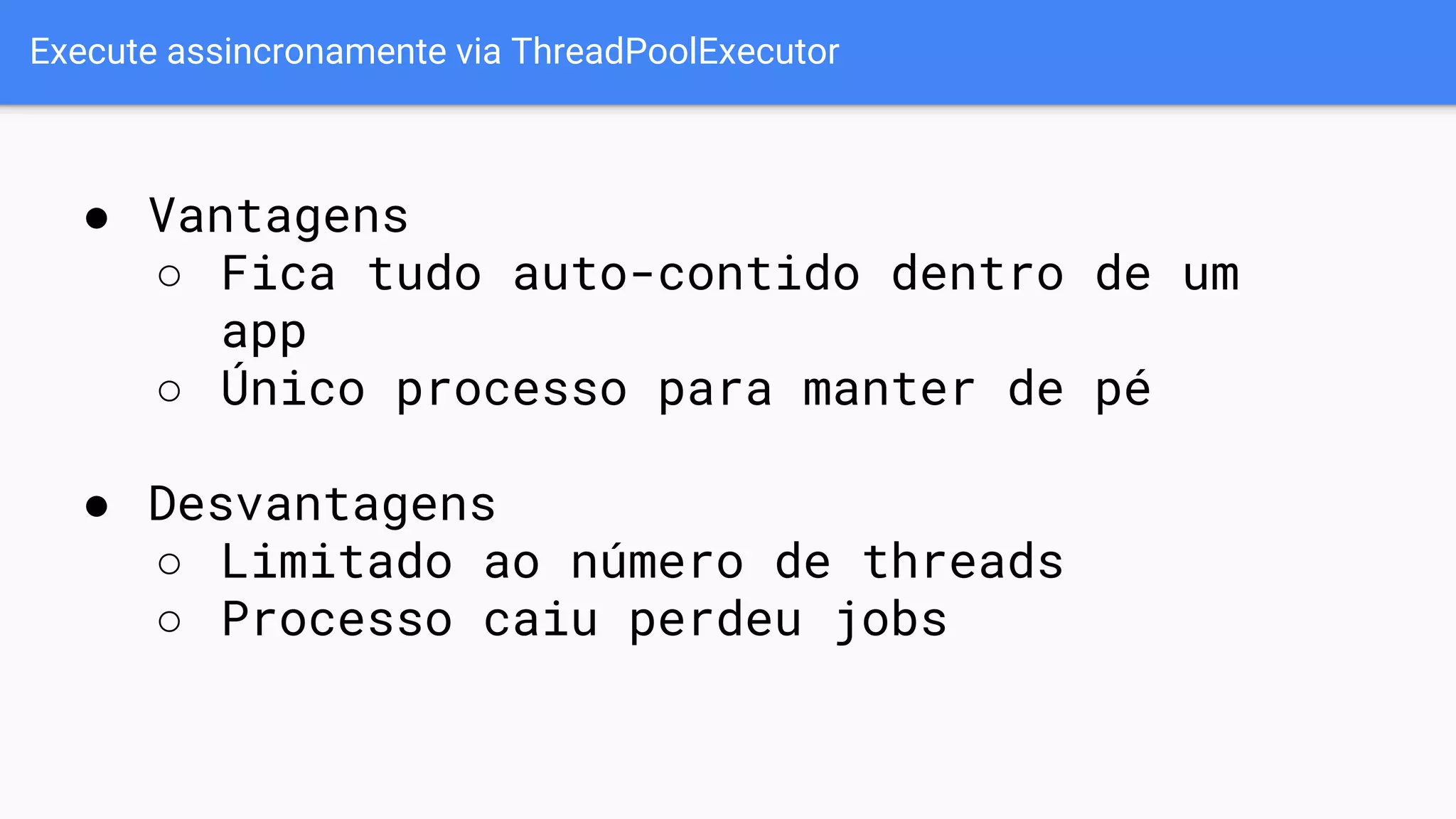 Execute assincronamente via ThreadPoolExecutor
● Vantagens
○ Fica tudo auto-contido dentro de um
app
○ Único processo para manter de pé
● Desvantagens
○ Limitado ao número de threads
○ Processo caiu perdeu jobs
 