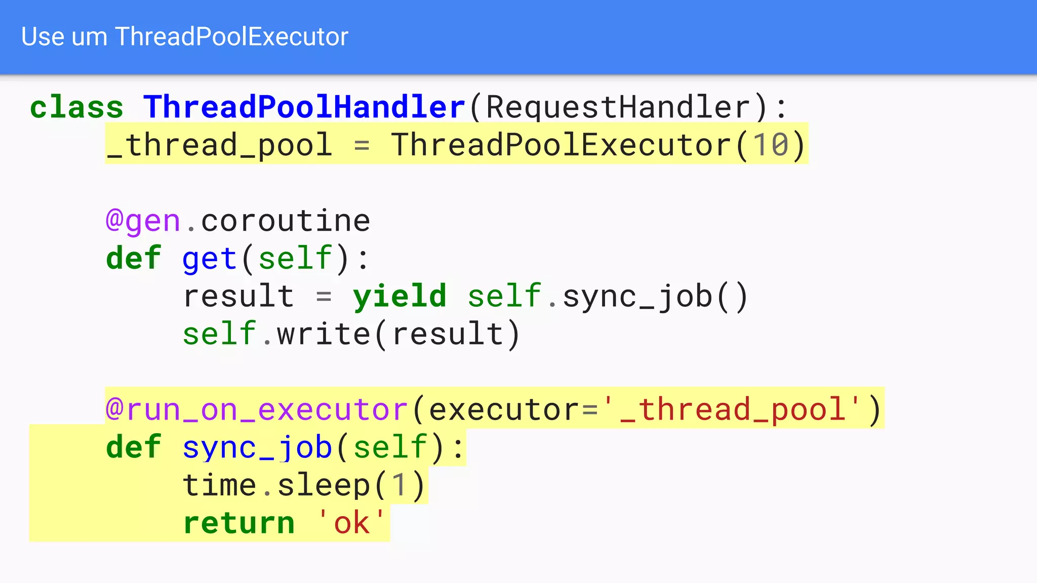 Use um ThreadPoolExecutor
class ThreadPoolHandler(RequestHandler):
_thread_pool = ThreadPoolExecutor(10)
@gen.coroutine
def get(self):
result = yield self.sync_job()
self.write(result)
@run_on_executor(executor='_thread_pool')
def sync_job(self):
time.sleep(1)
return 'ok'
 