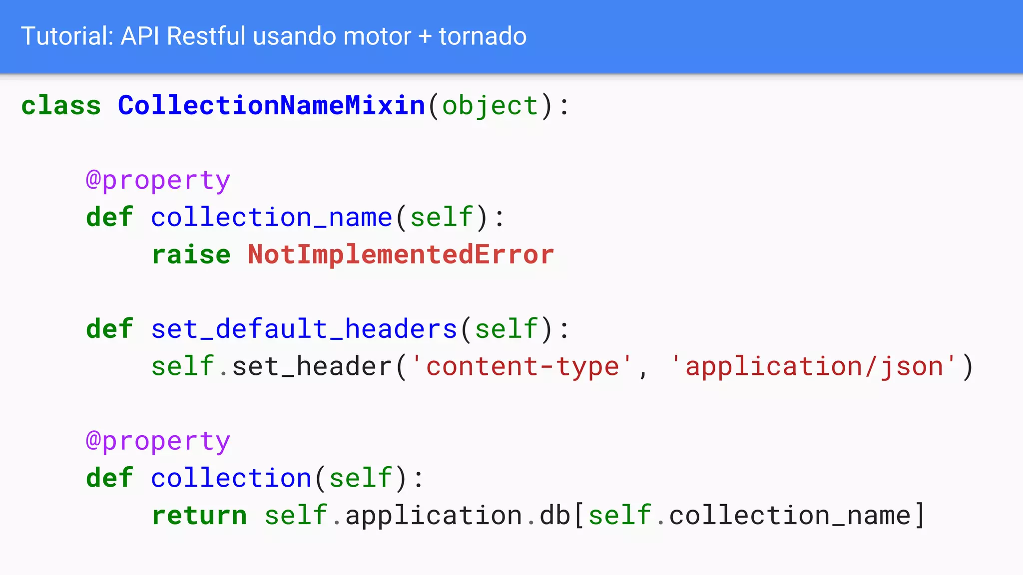 Tutorial: API Restful usando motor + tornado
class CollectionNameMixin(object):
@property
def collection_name(self):
raise NotImplementedError
def set_default_headers(self):
self.set_header('content-type', 'application/json')
@property
def collection(self):
return self.application.db[self.collection_name]
 