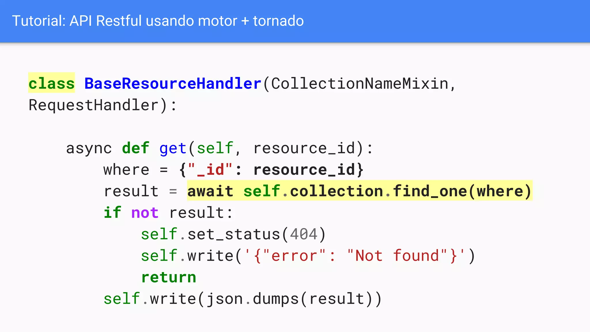 Tutorial: API Restful usando motor + tornado
class BaseResourceHandler(CollectionNameMixin,
RequestHandler):
async def get(self, resource_id):
where = {"_id": resource_id}
result = await self.collection.find_one(where)
if not result:
self.set_status(404)
self.write('{"error": "Not found"}')
return
self.write(json.dumps(result))
 
