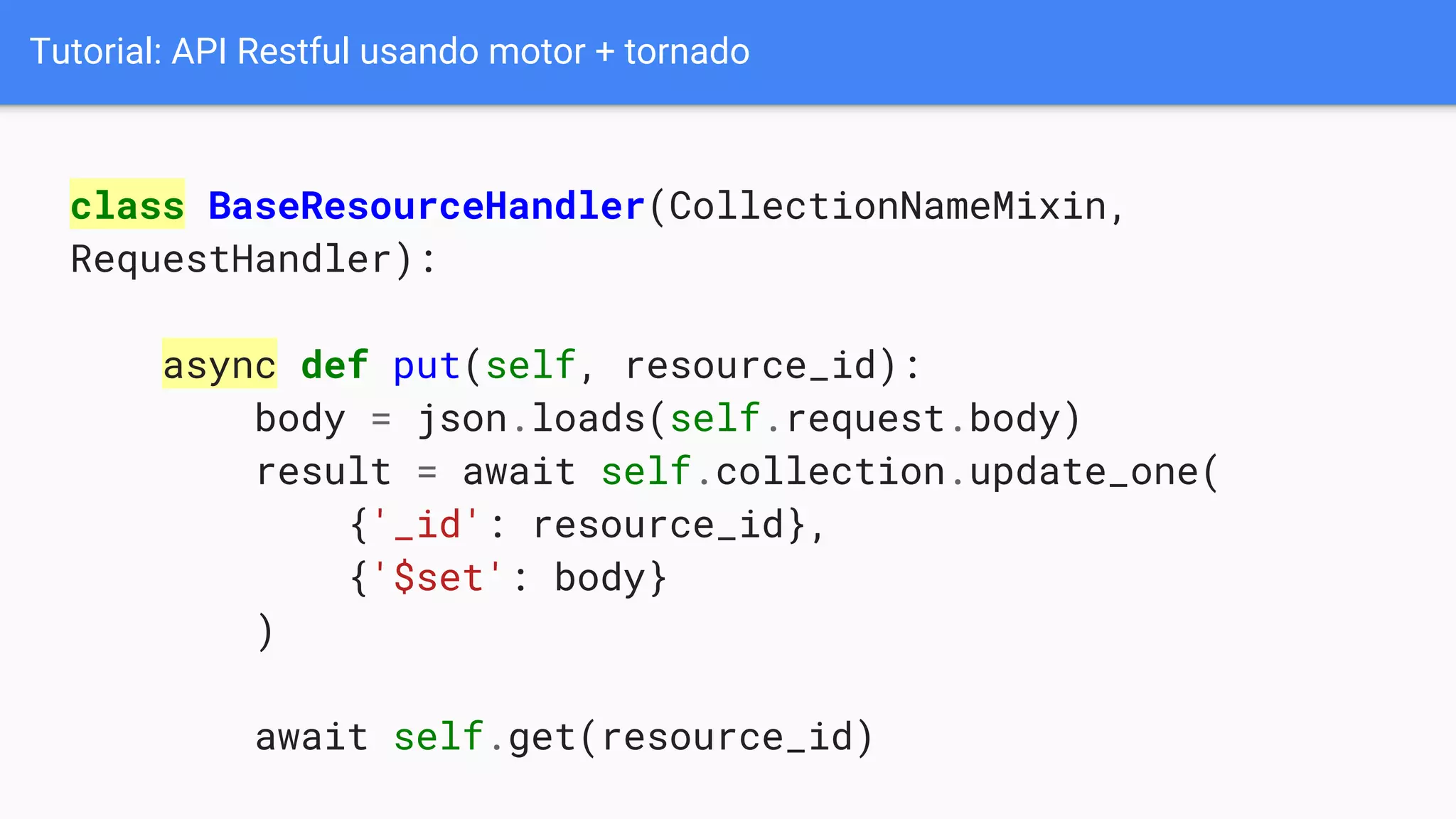 Tutorial: API Restful usando motor + tornado
class BaseResourceHandler(CollectionNameMixin,
RequestHandler):
async def put(self, resource_id):
body = json.loads(self.request.body)
result = await self.collection.update_one(
{'_id': resource_id},
{'$set': body}
)
await self.get(resource_id)
 