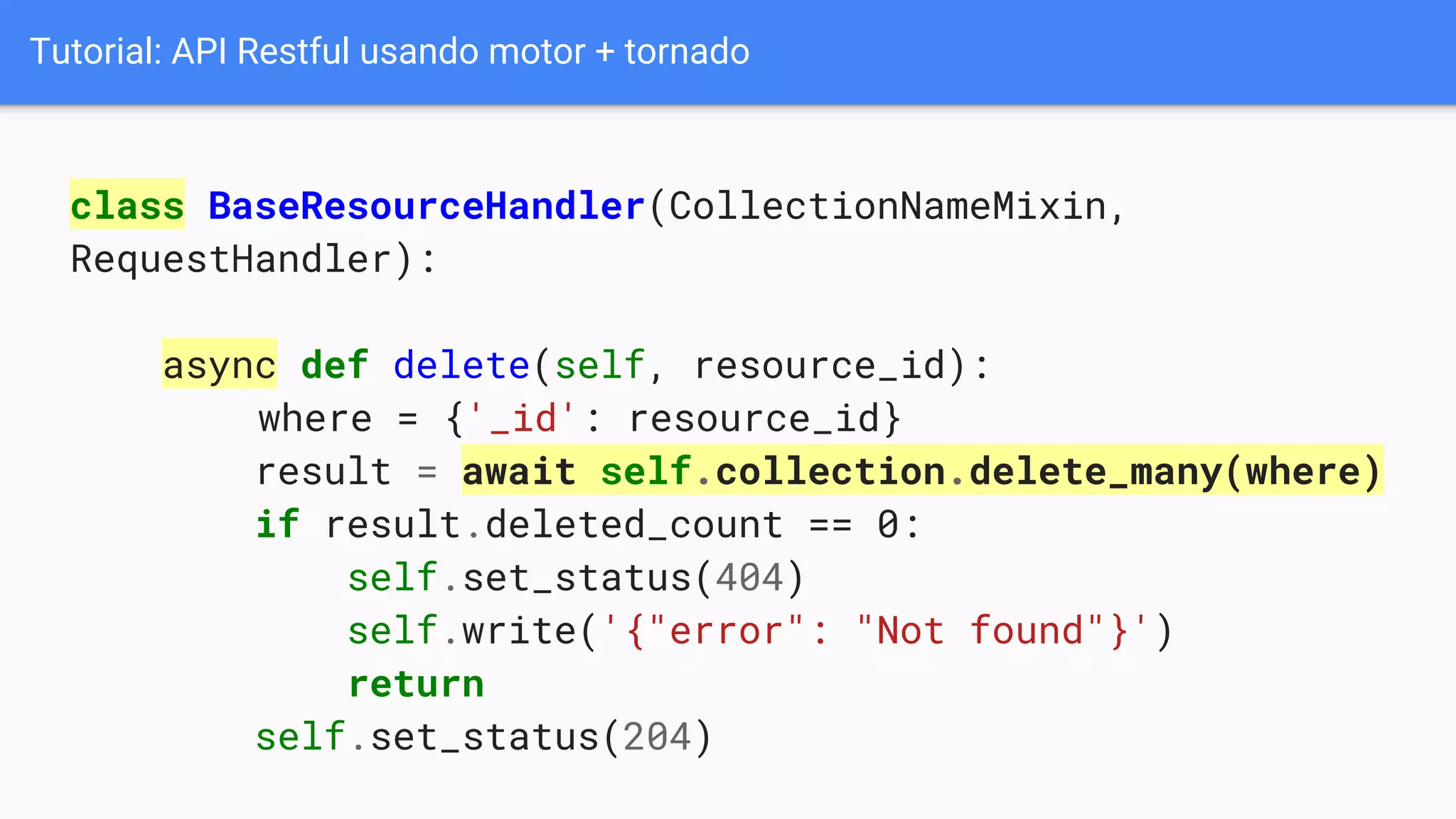 Tutorial: API Restful usando motor + tornado
class BaseResourceHandler(CollectionNameMixin,
RequestHandler):
async def delete(self, resource_id):
where = {'_id': resource_id}
result = await self.collection.delete_many(where)
if result.deleted_count == 0:
self.set_status(404)
self.write('{"error": "Not found"}')
return
self.set_status(204)
 