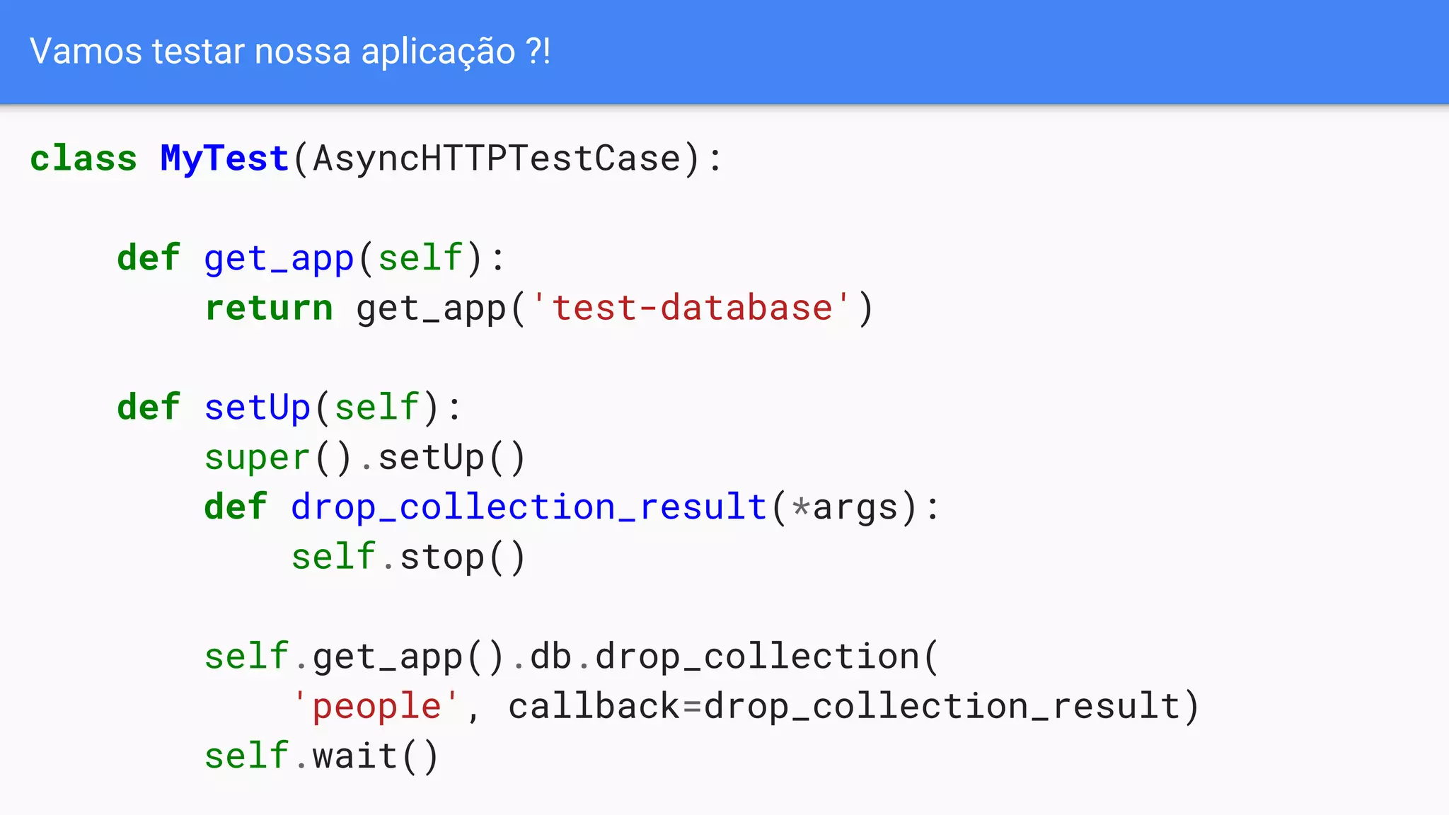 Vamos testar nossa aplicação ?!
class MyTest(AsyncHTTPTestCase):
def get_app(self):
return get_app('test-database')
def setUp(self):
super().setUp()
def drop_collection_result(*args):
self.stop()
self.get_app().db.drop_collection(
'people', callback=drop_collection_result)
self.wait()
 