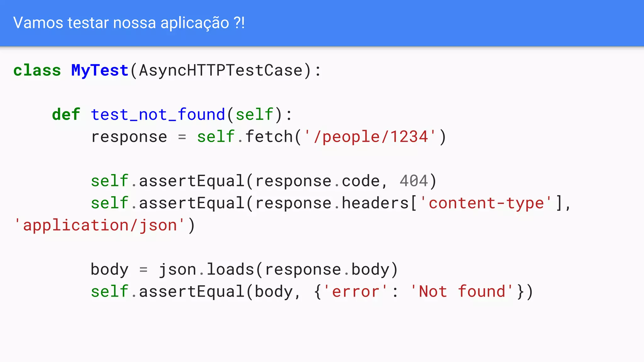 Vamos testar nossa aplicação ?!
class MyTest(AsyncHTTPTestCase):
def test_not_found(self):
response = self.fetch('/people/1234')
self.assertEqual(response.code, 404)
self.assertEqual(response.headers['content-type'],
'application/json')
body = json.loads(response.body)
self.assertEqual(body, {'error': 'Not found'})
 