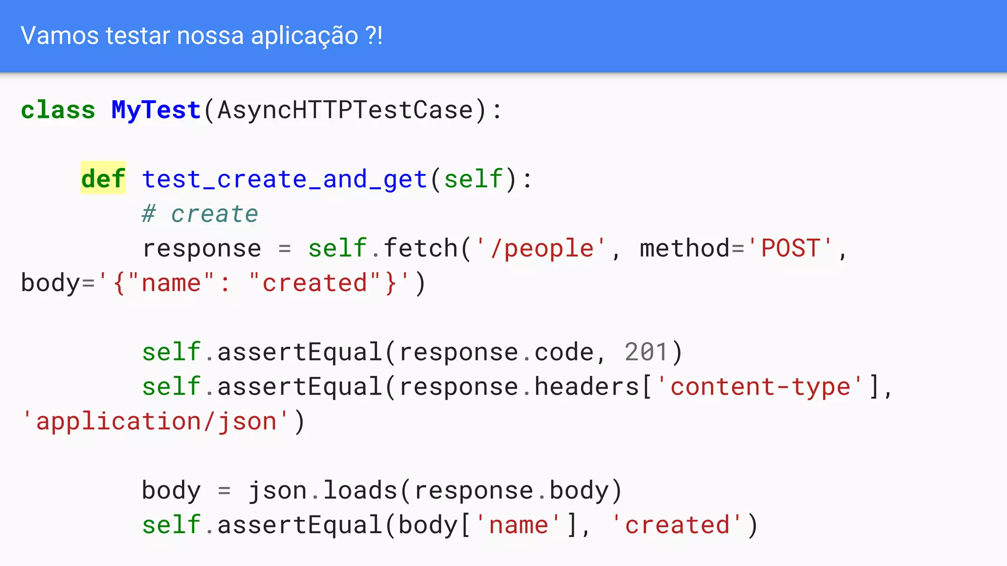 Vamos testar nossa aplicação ?!
class MyTest(AsyncHTTPTestCase):
def test_create_and_get(self):
# create
response = self.fetch('/people', method='POST',
body='{"name": "created"}')
self.assertEqual(response.code, 201)
self.assertEqual(response.headers['content-type'],
'application/json')
body = json.loads(response.body)
self.assertEqual(body['name'], 'created')
 
