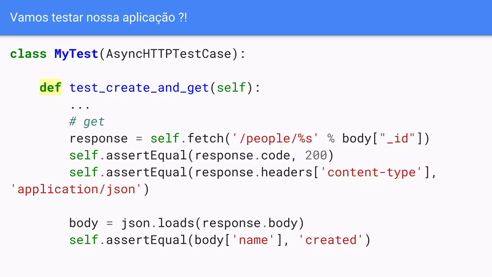 Vamos testar nossa aplicação ?!
class MyTest(AsyncHTTPTestCase):
def test_create_and_get(self):
...
# get
response = self.fetch('/people/%s' % body["_id"])
self.assertEqual(response.code, 200)
self.assertEqual(response.headers['content-type'],
'application/json')
body = json.loads(response.body)
self.assertEqual(body['name'], 'created')
 