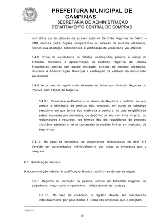 PREFEITURA M U NICIPAL DE
CAMPINAS
SECRETARIA DE ADMINISTRAÇÃO

DEPARTAMENTO CENTRAL DE COMPRAS
instituídos por lei, através da apresentação da Certidão Negativa de Débito –
CND, emitida pelos órgãos competentes ou através de sistema eletrônico,
ficando sua aceitação condicionada à verificação de veracidade via internet .
6.4.8. Prova de inexistência de débitos inadimplidos perante a Justiça do
Trabalho,

mediante

a

apresentação

de

Certidão

Negativa

de

Débitos

Trabalhistas emitida por aquela entidade, através de sistema eletrônico,
facultada à Administração Municipal a verificação da validade do documento
via Internet .
6.4.9. As provas de regularidade deverão ser feitas por Certidão Negativa ou
Positiva com Efeitos de Negativa.
6.4.9.1. Considera- se Positiva com efeitos de Negativa a certidão em que
conste a existência de créditos não vencidos; em curso de cobrança
executiva em que tenha sido efetivada a penhora; ou cuja exigibilidade
esteja suspensa por moratória, ou depósito de seu montante integral, ou
reclamações e recursos, nos termos das leis reguladoras do processo
tributário administrativo ou concessão de medida liminar em mandado de
segurança.

6.4.10. No caso de consórcio, os documentos relacionados no item 6.4
deverão ser apresentados individualmente por todas as empresas que o
integram.
6.5. Qualificação Técnica
A documentação relativa à qualificação técnica constitui- se do que se segue:
6.5.1. Registro ou inscrição da pessoa jurídica no Conselho Regional de
Engenharia, Arquitetura e Agronomia – CREA, dentro da validade.
6.5.1.1.

No caso de consórcio,

o registro

deverá

ser comprovado

individualmente por pelo menos 1 (uma) das empresas que o integram.

CO 07/13

10

 