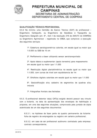 PREFEITURA M U NICIPAL DE
CAMPINAS
SECRETARIA DE ADMINISTRAÇÃO

DEPARTAMENTO CENTRAL DE COMPRAS

QUALIFICAÇÃO TÉCNICO-PROFISSIONAL
6.5.2 No mínimo uma Certidão de Acervo Técnico (CAT) de profissional Engenheiro

Cartógrafo,

ou

Engenheiro

de

Geodésia

e

Topografia

ou

Engenheiro Geógrafo (art. 6º., item I da resolução 218 de 29/6/73 do CONFEA)
ou Engenheiro Agrimensor - registrada no CREA, que comprove a execução
dos seguintes serviços:
1º. Cobertura aerotogramétrica colorida, em escala igual ou maior que
1:5.000 ou GSD de 10 cm
2º. Perfilamento a laser utilizando sensor aerotransportado
3º. Apoio básico e suplementar (apoio terrestre) para mapeamento
em escala igual ou maior que 1:1.000
4º. Restituição digital planialtimétrica na escala igual ou maior que
1:1.000, com curvas de nível com equidistancia de 1m
5º. Ortofotos digitais coloridas em escala igual ou maior que 1:1.000
6º. Geocodificação e/ou cadastro de segmentos de quadras e/ou
imóveis
7º. Fotografias frontais das fachadas

6.5.3. O profissional detentor da(s) CAT(s) exigido deverá possuir seu vínculo
com a licitante, na data da apresentação dos envelopes de habilitação e
proposta, em uma das seguintes situações, comprovada pela juntada de cópia
autenticada de um dos seguintes documentos:
6.5.3.1. na hipótese de fazer parte do quadro permanente da licitante:
ficha de registro de empregados ou registro em carteira profissional;
6.5.3.2. em caso de ser profissional autônomo contratado pela empresa:
contrato correspondente;

CO 07/13

11

 