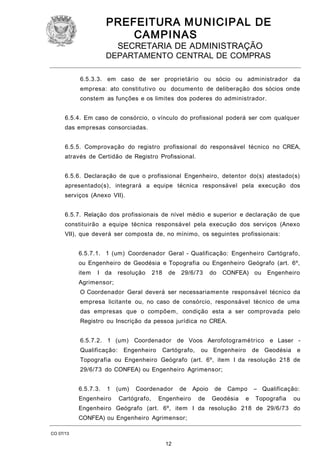PREFEITURA M U NICIPAL DE
CAMPINAS
SECRETARIA DE ADMINISTRAÇÃO

DEPARTAMENTO CENTRAL DE COMPRAS
6.5.3.3. em caso de ser proprietário ou sócio ou administrador da
empresa: ato constitutivo ou documento de deliberação dos sócios onde
constem as funções e os limites dos poderes do administrador.
6.5.4. Em caso de consórcio, o vínculo do profissional poderá ser com qualquer
das empresas consorciadas.
6.5.5. Comprovação do registro profissional do responsável técnico no CREA,
através de Certidão de Registro Profissional.
6.5.6. Declaração de que o profissional Engenheiro, detentor do(s) atestado(s)
apresentado(s), integrará a equipe técnica responsável pela execução dos
serviços (Anexo VII).
6.5.7. Relação dos profissionais de nível médio e superior e declaração de que
constituirão a equipe técnica responsável pela execução dos serviços (Anexo
VII), que deverá ser composta de, no mínimo, os seguintes profissionais:
6.5.7.1. 1 (um) Coordenador Geral - Qualificação: Engenheiro Cartógrafo,
ou Engenheiro de Geodésia e Topografia ou Engenheiro Geógrafo (art. 6º,
item

I da

resolução

218

de

29/6/73

do

CONFEA) ou

Engenheiro

Agrimensor;
O Coordenador Geral deverá ser necessariamente responsável técnico da
empresa licitante ou, no caso de consórcio, responsável técnico de uma
das empresas que o compõem, condição esta a ser comprovada pelo
Registro ou Inscrição da pessoa jurídica no CREA.
6.5.7.2. 1 (um) Coordenador de Voos Aerofotogramétrico e Laser Qualificação:

Engenheiro

Cartógrafo,

ou Engenheiro

de Geodésia

e

Topografia ou Engenheiro Geógrafo (art. 6º, item I da resolução 218 de
29/6/73 do CONFEA) ou Engenheiro Agrimensor;
6.5.7.3.

1

Engenheiro

(um)

Coordenador

Cartógrafo,

de

Engenheiro

Apoio
de

de

Campo

Geodésia

e

– Qualificação:
Topografia

ou

Engenheiro Geógrafo (art. 6º, item I da resolução 218 de 29/6/73 do
CONFEA) ou Engenheiro Agrimensor;
CO 07/13

12

 