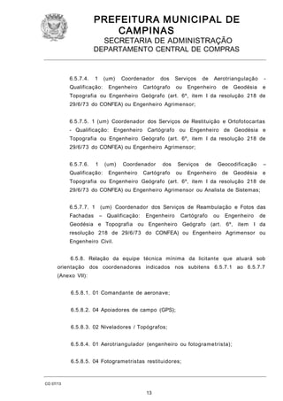 PREFEITURA M U NICIPAL DE
CAMPINAS
SECRETARIA DE ADMINISTRAÇÃO

DEPARTAMENTO CENTRAL DE COMPRAS

6.5.7.4.

1

(um)

Qualificação:

Coordenador

Engenheiro

dos

Serviços

Cartógrafo

ou

de

Aerotriangulação

Engenheiro

de

-

Geodésia

e

Topografia ou Engenheiro Geógrafo (art. 6º, item I da resolução 218 de
29/6/73 do CONFEA) ou Engenheiro Agrimensor;
6.5.7.5. 1 (um) Coordenador dos Serviços de Restituição e Ortofotocartas
- Qualificação: Engenheiro Cartógrafo ou Engenheiro de Geodésia e
Topografia ou Engenheiro Geógrafo (art. 6º, item I da resolução 218 de
29/6/73 do CONFEA) ou Engenheiro Agrimensor;
6.5.7.6.

1

(um)

Qualificação:

Coordenador

Engenheiro

dos

Cartógrafo

Serviços
ou

de

Geocodificação

Engenheiro

de

–

Geodésia

e

Topografia ou Engenheiro Geógrafo (art. 6º, item I da resolução 218 de
29/6/73 do CONFEA) ou Engenheiro Agrimensor ou Analista de Sistemas;
6.5.7.7. 1

(um) Coordenador dos Serviços de Reambulação e Fotos das

Fachadas

– Qualificação:

Engenheiro

Cartógrafo

ou

Engenheiro

Geodésia e Topografia ou Engenheiro Geógrafo (art. 6º, item

de
I da

resolução 218 de 29/6/73 do CONFEA) ou Engenheiro Agrimensor ou
Engenheiro Civil.
6.5.8. Relação da equipe técnica mínima da licitante que atuará sob
orientação dos coordenadores indicados nos subitens 6.5.7.1 ao 6.5.7.7
(Anexo VII):
6.5.8.1. 01 Comandante de aeronave;
6.5.8.2. 04 Apoiadores de campo (GPS);
6.5.8.3. 02 Niveladores / Topógrafos;
6.5.8.4. 01 Aerotriangulador (engenheiro ou fotogrametrista);
6.5.8.5. 04 Fotogrametristas restituidores;

CO 07/13

13

 
