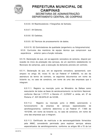 PREFEITURA M U NICIPAL DE
CAMPINAS
SECRETARIA DE ADMINISTRAÇÃO

DEPARTAMENTO CENTRAL DE COMPRAS
6.5.8.6. 03 Reambuladores / Fotografias de fachada;
6.5.8.7. 04 Editores;
6.5.8.8. 02 Cadistas;
6.5.8.9. 02 Técnicos de processamento de dados;
6.5.8.10. 02 Controladores de qualidade (engenheiro ou fotogrametrista)
6.5.9. Currículos dos membros da equipe técnica que comprovem
experiência

sua

anterior para a função indicada.

6.5.10. Declaração de que, em se sagrando vencedora do certame, disporá por
ocasião do início da prestação dos serviços, de um escritório estabelecido no
Município de campinas, para a execução da demanda prevista em contrato.
6.5.11. Declaração de que, em se sagrando vencedora, apresentará, com
amparo no artigo 30, inciso IV, da Lei Federal nº 8.666/93, no ato da
assinatura do termo de contrato, os seguintes documentos em nome da
licitante ou, no caso de consórcio, em nome de uma das empresas que o
integram:
6.5.11.1. Registro ou inscrição junto ao Ministério da Defesa como
executante de todas as fases do aerolevantamento no território Nacional,
conforme Dec-Lei 1.177/71 e Decreto nº. 2.278/97 e, ainda, art. 5º da
Portaria nº. 637- SC-6/FA-61 de 5/3/98 .
6.5.11.2.

Registro

funcionamento

da

aerofotogrametria,

ou

inscrição

empresa

conforme

junto

de

à

serviços

determina

ANAC,

autorizando

especializados

o
de

a Lei Federal nº. 7.565 de

19/12/86, em nome da licitante ou, no caso de consórcio, em nome de
uma das empresas que o integram.
6.5.11.3. Certificado de matrícula e de aeronavegabilidade fornecidos
pela

ANAC,

concedendo

permissão

para

explorar

serviços

aéreos

especializados de aerofotogrametria, conforme os artigos 68 e 72 da Lei
CO 07/13

14

 
