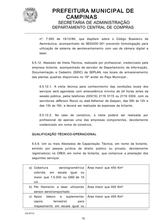 PREFEITURA M U NICIPAL DE
CAMPINAS
SECRETARIA DE ADMINISTRAÇÃO

DEPARTAMENTO CENTRAL DE COMPRAS
nº. 7.565 de 19/12/86,

que dispõem

sobre o Código Brasileiro de

Aeronáutica, acompanhado do SEGVOO 001 prevendo homologação para
utilização de sistema de aerolevantamento com uso de câmara digital e
laser.
6.5.12. Atestado de Visita Técnica, realizada por profissional, credenciado pela
empresa licitante, acompanhado de servidor do Departamento de Informação,
Documentação e Cadastro (DIDC) da SEPLAN, nos locais de armazenamento
das plantas quadras disponíveis no 18º andar do Paço Municipal .
6.5.12.1. A visita técnica para conhecimento das condições locais dos
serviços será agendada com antecedência mínima de 24 horas antes da
sessão pública, pelos telefones (0XX19) 2116 0115 ou 2116 0304, com os
servidores Jefferson Rocco ou José Adhemar de Gaspari, das 09h às 12h e
das 13h às 16h, e deverá ser realizada às expensas da licitante.
6.5.12.2.

No caso de consórcio, a visita

poderá ser realizada por

profissional de apenas uma das empresas componentes, devidamente
credenciado em nome do consórcio.
QUALIFICAÇÃO TÉCNICO-OPERACIONAL
6.5.8. Um ou mais Atestados de Capacitação Técnica, em nome da licitante,
emitido

por pessoa jurídica de direito público ou privado, devidamente

registrado(s) no CREA, em nome da licitante, que comprove a prestação dos
seguintes serviços:
a) Cobertura
colorida,

aerotogramétrica
em

escala

igual

Área maior que 450 Km²

ou

maior que 1:5.000 ou GSD de 10
cm
b) Per filamento a laser utilizando

Área maior que 450 Km²

sensor aerotransportado
c) Apoio
(apoio

básico

e

suplementar

terrestre)

para

mapeamento em escala igual ou
CO 07/13

15

Área maior que 450 Km²

 