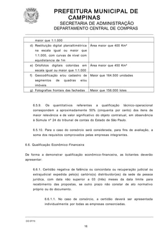 PREFEITURA M U NICIPAL DE
CAMPINAS
SECRETARIA DE ADMINISTRAÇÃO

DEPARTAMENTO CENTRAL DE COMPRAS
maior que 1:1.000
d) Restituição digital planialtimétrica
na escala

igual

ou maior

Área maior que 400 Km²

que

1:1.000, com curvas de nível com
equidistancia de 1m
e) Ortofotos

digitais

coloridas

em

Área maior que 450 Km²

escala igual ou maior que 1:1.000
f) Geocodificação e/ou cadastro de
segmentos

de

quadras

Maior que 164.500 unidades

e/ou

imóveis
g) Fotografias frontais das fachadas

6.5.9.

Os

quantitativos

Maior que 156.000 lotes

referentes

a

qualificação

técnico- operacional

correspondem a aproximadamente 50% (cinquenta por cento) dos itens de
maior relevância e de valor significativo do objeto contratual, em observância
à Súmula nº 24 do tribunal de contas do Estado de São Paulo.
6.5.10. Para o caso do consórcio será considerada, para fins de avaliação, a
soma dos requisitos comprovados pelas empresas integrantes.
6.6. Qualificação Econômico- Financeira
De forma a demonstrar qualificação econômico- financeira, as licitantes deverão
apresentar:
6.6.1. Certidão negativa de falência ou concordata ou recuperação judicial ou
extrajudicial expedida pelo(s) cartório(s) distribuidor(es) da sede da pessoa
jurídica, com data não superior a 03 (três) meses da data limite para
recebimento das propostas, se outro prazo não constar de ato normativo
próprio ou do documento.
6.6.1.1. No caso de consórcio, a certidão deverá ser apresentada
individualmente por todas as empresas consorciadas.

CO 07/13

16

 