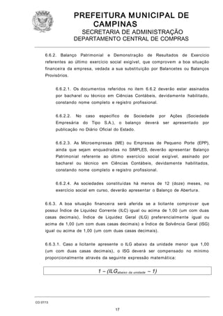 PREFEITURA M U NICIPAL DE
CAMPINAS
SECRETARIA DE ADMINISTRAÇÃO

DEPARTAMENTO CENTRAL DE COMPRAS
6.6.2.

Balanço

Patrimonial

e Demonstração

de Resultados

de Exercício

referentes ao último exercício social exigível, que comprovem a boa situação
financeira da empresa, vedada a sua substituição por Balancetes ou Balanços
Provisórios.
6.6.2.1. Os documentos referidos no item 6.6.2 deverão estar assinados
por bacharel ou técnico em Ciências Contábeis, devidamente habilitado,
constando nome completo e registro profissional.
6.6.2.2.

No

Empresária

caso

específico

do Tipo

de

Sociedade

S.A.), o balanço

deverá

por
ser

Ações

(Sociedade

apresentado

por

publicação no Diário Oficial do Estado.
6.6.2.3. As Microempresas (ME) ou Empresas de Pequeno Porte (EPP),
ainda que sejam enquadradas no SIMPLES, deverão apresentar Balanço
Patrimonial referente ao último exercício social exigível, assinado por
bacharel ou técnico em Ciências Contábeis, devidamente habilitados,
constando nome completo e registro profissional.
6.6.2.4. As sociedades constituídas há menos de 12 (doze) meses, no
exercício social em curso, deverão apresentar o Balanço de Abertura.
6.6.3. A boa situação financeira será aferida se a licitante comprovar que
possui Índice de Liquidez Corrente (ILC) igual ou acima de 1,00 (um com duas
casas decimais), Índice de Liquidez Geral (ILG) preferencialmente igual ou
acima de 1,00 (um com duas casas decimais) e Índice de Solvência Geral (ISG)
igual ou acima de 1,00 (um com duas casas decimais).
6.6.3.1. Caso a licitante apresente o ILG abaixo da unidade menor que 1,00
(um com duas casas decimais), o ISG deverá ser compensado no mínimo
proporcionalmente através da seguinte expressão matemática:

1 – (ILGabaixo da unidade – 1)

CO 07/13

17

 