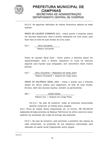PREFEITURA M U NICIPAL DE
CAMPINAS
SECRETARIA DE ADMINISTRAÇÃO

DEPARTAMENTO CENTRAL DE COMPRAS
6.6.3.2. As seguintes definições de índices financeiros aplicam- se neste
subitem:
ÍNDICE DE LIQUIDEZ CORRENTE (ILC) - indica quanto a empresa possui
em recursos disponíveis, bens e direitos realizáveis em curto prazo, para
fazer face ao total de suas dívidas de curto prazo.
ILC =

Ativo Circulante
Passivo Circulante

Índice de Liquidez Geral (ILG) - indica quanto a empresa possui em
disponibilidades,

bens

e direitos

realizáveis

no curso

do exercício

seguinte para liquidar suas obrigações, com vencimento neste mesmo
período.
ILG =

Ativo Circulante + Realizável em longo prazo
Passivo Circulante + exigível em longo prazo

ÍNDICE DE SOLVÊNCIA GERAL (ISG) – Indica o quanto que a empresa
dispõe em Ativos (totais) para pagamento do total de suas dívidas.
Envolve, além dos recursos líquidos, também os permanentes.
ISG =

ATIVO TOTAL
Passivo Circ. + Exigível em Longo Prazo

6.6.3.2.1. No caso de consórcio, todas as empresas consorciadas
deverão comprovar os índices acima exigidos.
6.6.4. Prova de Capital Social integralizado de, no mínimo, R$ 700.000,00
(setecentos mil reais) extraídos do Balanço Patrimonial do último exercício social,
podendo ser atualizado até a data da entrega das propostas.
6.6.4.1. No caso de consórcio, será permitido o somatório dos valores de
cada consorciado, na proporção de sua respectiva participação para
obtenção do capital social integralizado acima exigido.

CO 07/13

18

 