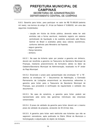 PREFEITURA M U NICIPAL DE
CAMPINAS
SECRETARIA DE ADMINISTRAÇÃO

DEPARTAMENTO CENTRAL DE COMPRAS
6.6.5. Garantia para licitar, para participar no valor de R$ 70 .000,00 (setenta
mil reais), nos termos do artigo 31, III da Lei Federal nº 8.666/93, em uma das
seguintes modalidades:
- caução em títulos da dívida pública, devendo estes ter sido
emitidos sob a forma escritural, mediante registro em sistema
centralizado de liquidação e de custódia autorizado pelo Banco
Central do Brasil e avaliados pelos seus valores econômicos,
conforme definido pelo Ministério da Fazenda;
- seguro garantia;
- fiança bancária;
- dinheiro.
6.6.5.1. No caso da licitante optar por prestar a garantia em dinheiro,
deverá ser recolhida a garantia na Tesouraria da Secretaria Municipal de
Finanças, mediante preenchimento de formulário obtido no Setor de
Cadastro/Secretaria Municipal de Administração, localizado no 6º andar
do Paço Municipal.
6.6.5.2. Encerrado o prazo para apresentação dos envelopes “A” e “B”,
abertos os envelopes “A” – Documentos de Habilitação, a Comissão
Permanente de Licitações encaminhará os documentos referentes à
garantia

para licitar

para a Tesouraria

da Secretaria

Municipal

de

Finanças, que procederá à verificação da regularidade e validade dos
documentos.
6.6.5.3.

No caso de consórcio,

representada

pela

soma

das

a garantia
garantias

para

licitar

individuais

das

poderá

ser

empresas

consorciadas.
6.6.5.4. O prazo de validade da garantia para licitar deverá ser o mesmo
prazo da validade da proposta, acrescido de 30 (trinta) dias.
6.6.5.5. A garantia para licitar será restituída aos licitantes que não se
sagrarem vencedores, após publicada no Diário Oficial do Município a
homologação e adjudicação do objeto da licitação.
CO 07/13

19

 
