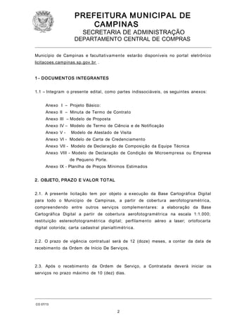 PREFEITURA M U NICIPAL DE
CAMPINAS
SECRETARIA DE ADMINISTRAÇÃO

DEPARTAMENTO CENTRAL DE COMPRAS
Município de Campinas e facultativamente estarão disponíveis no portal eletrônico
licitacoes.campinas.sp.gov.br .
1 – DOCUMENTOS I NTEGRANTES
1.1 – Integram o presente edital, como partes indissociáveis, os seguintes anexos:
Anexo I – Projeto Básico:
Anexo II – Minuta de Termo de Contrato
Anexo III – Modelo de Proposta
Anexo IV – Modelo de Termo de Ciência e de Notificação
Anexo V -

Modelo de Atestado de Visita

Anexo VI - Modelo de Carta de Credenciamento
Anexo VII - Modelo de Declaração de Composição da Equipe Técnica
Anexo VIII - Modelo de Declaração de Condição de Microempresa ou Empresa
de Pequeno Porte.
Anexo IX - Planilha de Preços Mínimos Estimados
2. OBJETO, PRAZO E VALOR TOTAL
2.1. A presente licitação tem por objeto a execução da Base Cartográfica Digital
para todo o Município de Campinas, a partir de cobertura aerofotogramétrica,
compreendendo entre outros serviços complementares: a elaboração da Base
Cartográfica Digital a partir de cobertura aerofotogramétrica na escala 1:1.000;
restituição estereofotogramétrica digital; perfilamento aéreo a laser; ortofocarta
digital colorida; carta cadastral planialtimétrica.
2.2. O prazo de vigência contratual será de 12 (doze) meses, a contar da data de
recebimento da Ordem de Início De Serviços.

2.3. Após o recebimento da Ordem de Serviço, a Contratada deverá iniciar os
serviços no prazo máximo de 10 (dez) dias.

CO 07/13

2

 