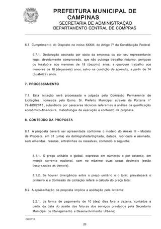 PREFEITURA M U NICIPAL DE
CAMPINAS
SECRETARIA DE ADMINISTRAÇÃO

DEPARTAMENTO CENTRAL DE COMPRAS

6.7. Cumprimento do Disposto no inciso XXXIII, do Artigo 7º da Constituição Federal
6.7.1. Declaração assinada por sócio da empresa ou por seu representante
legal, devidamente comprovado, que não outorga trabalho noturno, perigoso
ou insalubre aos menores de 18 (dezoito) anos, e qualquer trabalho aos
menores de 16 (dezesseis) anos, salvo na condição de aprendiz, a partir de 14
(quatorze) anos.
7. PROCESSAMENTO
7.1. Esta licitação será processada e julgada pela Comissão Permanente de
Licitações, nomeada pelo Exmo. Sr. Prefeito Municipal através da Portaria n°
79.489/2013 , subsidiada por pareceres técnicos referentes à análise da qualificação
econômico- financeira, metodologia de execução e conteúdo da proposta.
8. CONTEÚDO DA PROPOSTA
8.1. A proposta deverá ser apresentada conforme o modelo do Anexo III – Modelo
de Proposta, em 01 (uma) via datilografada/digitada, datada, rubricada e assinada,
sem emendas, rasuras, entrelinhas ou ressalvas, contendo o seguinte:

8.1.1. O preço unitário e global, expresso em números e por extenso, em
moeda corrente

nacional, com no máximo

duas casas decimais (serão

desprezadas as demais).
8.1.2. Se houver divergência entre o preço unitário e o total, prevalecerá o
primeiro e a Comissão de Licitação refará o cálculo do preço total.
8.2. A apresentação da proposta implica a aceitação pela licitante:
8.2.1. da forma de pagamento de 10 (dez) dias fora a dezena, contados a
partir da data do aceite das faturas dos serviços prestados pela Secretaria
Municipal de Planejamento e Desenvolvimento Urbano;
CO 07/13

20

 