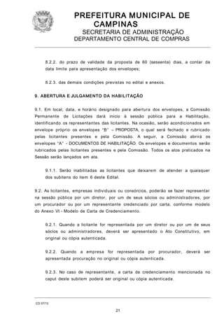 PREFEITURA M U NICIPAL DE
CAMPINAS
SECRETARIA DE ADMINISTRAÇÃO

DEPARTAMENTO CENTRAL DE COMPRAS

8.2.2. do prazo de validade da proposta de 60 (sessenta) dias, a contar da
data limite para apresentação dos envelopes;
8.2.3. das demais condições previstas no edital e anexos.
9. ABERTURA E JULGAMENTO DA HABI LITAÇÃO
9.1. Em local, data, e horário designado para abertura dos envelopes, a Comissão
Permanente

de Licitações

dará

início

à sessão pública

para

a Habilitação,

identificando os representantes das licitantes. Na ocasião, serão acondicionados em
envelope próprio os envelopes “B” – PROPOSTA, o qual será fechado e rubricado
pelas licitantes presentes e pela Comissão. A seguir, a Comissão abrirá os
envelopes “A” - DOCUMENTOS DE HABILITAÇÃO. Os envelopes e documentos serão
rubricados pelas licitantes presentes e pela Comissão. Todos os atos praticados na
Sessão serão lançados em ata.
9.1.1. Serão inabilitadas as licitantes que deixarem de atender a quaisquer
dos subitens do item 6 deste Edital.
9.2. As licitantes, empresas individuais ou consórcios, poderão se fazer representar
na sessão pública por um diretor, por um de seus sócios ou administradores, por
um procurador ou por um representante credenciado por carta, conforme modelo
do Anexo VI - Modelo de Carta de Credenciamento.
9.2.1. Quando a licitante for representada por um diretor ou por um de seus
sócios ou administradores, deverá ser apresentado o Ato Constitutivo, em
original ou cópia autenticada.
9.2.2.

Quando

a empresa for representada

por procurador,

deverá

ser

apresentada procuração no original ou cópia autenticada.
9.2.3. No caso de representante, a carta de credenciamento mencionada no
caput deste subitem poderá ser original ou cópia autenticada.

CO 07/13

21

 
