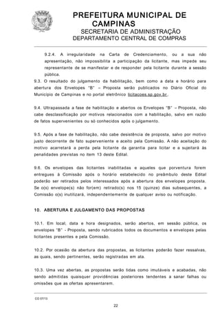 PREFEITURA M U NICIPAL DE
CAMPINAS
SECRETARIA DE ADMINISTRAÇÃO

DEPARTAMENTO CENTRAL DE COMPRAS
9.2.4.

A

irregularidade

na

Carta

de

Credenciamento,

ou

a

sua

não

apresentação, não impossibilita a participação da licitante, mas impede seu
representante de se manifestar e de responder pela licitante durante a sessão
pública.
9.3. O resultado do julgamento da habilitação, bem como a data e horário para
abertura dos Envelopes “B” – Proposta serão publicados no Diário Oficial do
Município de Campinas e no portal eletrônico licitacoes.sp.gov.br .
9.4. Ultrapassada a fase de habilitação e abertos os Envelopes “B” – Proposta, não
cabe desclassificação por motivos relacionados com a habilitação, salvo em razão
de fatos supervenientes ou só conhecidos após o julgamento.
9.5. Após a fase de habilitação, não cabe desistência de proposta, salvo por motivo
justo decorrente de fato superveniente e aceito pela Comissão. A não aceitação do
motivo acarretará a perda pela licitante da garantia para licitar e a sujeitará às
penalidades previstas no item 13 deste Edital.
9.6. Os envelopes das licitantes inabilitadas e aqueles que porventura forem
entregues à Comissão após o horário estabelecido no preâmbulo deste Edital
poderão ser retirados pelos interessados após a abertura dos envelopes proposta.
Se o(s) envelope(s) não for(em) retirado(s) nos 15 (quinze) dias subsequentes, a
Comissão o(s) inutilizará, independentemente de qualquer aviso ou notificação.
1 0. ABERTURA E JULGAMENTO DAS PROPOSTAS
10.1. Em local, data e hora designados, serão abertos, em sessão pública, os
envelopes “B” - Proposta, sendo rubricados todos os documentos e envelopes pelas
licitantes presentes e pela Comissão.
10.2. Por ocasião da abertura das propostas, as licitantes poderão fazer ressalvas,
as quais, sendo pertinentes, serão registradas em ata.
10.3. Uma vez abertas, as propostas serão tidas como imutáveis e acabadas, não
sendo admitidas quaisquer providências posteriores tendentes a sanar falhas ou
omissões que as ofertas apresentarem.

CO 07/13

22

 
