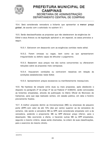 PREFEITURA M U NICIPAL DE
CAMPINAS
SECRETARIA DE ADMINISTRAÇÃO

DEPARTAMENTO CENTRAL DE COMPRAS
10.4. Será considerada vencedora a licitante que apresentar o m e n o r p r e ç o
g l o b a l , de acordo com o solicitado no subitem 8.1.
10.5. Serão desclassificadas as propostas que não obedecerem às exigências do
Edital e seus Anexos ou da legislação aplicável e, em especial, os casos previstos a
seguir.
10.5.1. Estiverem em desacordo com as exigências contidas neste edital.
10.5.2.

Forem

omissas

ou

vagas,

bem

como

as

que

apresentarem

irregularidade ou defeito capaz de dificultar o julgamento.
10.5.3. Basearem seus preços nos dos outros concorrentes ou oferecerem
reduções sobre as propostas mais vantajosas.
10.5.4.

Impuserem

condições

ou

contiverem

ressalvas

em

relação

às

condições estabelecidas neste Edital.
10.5.5. Apresentarem preços excessivos ou manifestamente inexequíveis.
10.6. Na hipótese de empate entre duas ou mais propostas, após obedecido o
disposto no parágrafo 2º do artigo 3º da Lei Federal nº 8.666/93, serão convocadas
as licitantes empatadas, através de publicação no Diário Oficial do Município de
Campinas, para que seja realizado sorteio, em sessão pública, em data e horário
previamente fixados.
10.7. A melhor proposta dentre as microempresas (ME) ou empresas de pequeno
porte (EPP) com valor de até 10% (dez por cento) superior ao da vencedora do
certame, não sendo a vencedora ME ou EPP, será considerada empatada com a da
vencedora, podendo o proponente ME ou EPP oferecer preço inferior, para o
desempate. Não ocorrendo a oferta, e havendo outras ME ou EPP empatadas,
segundo o mesmo critério, essas serão chamadas, na ordem de suas classificações,
para o exercício do mesmo direito.

CO 07/13

23

 