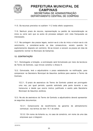 PREFEITURA M U NICIPAL DE
CAMPINAS
SECRETARIA DE ADMINISTRAÇÃO

DEPARTAMENTO CENTRAL DE COMPRAS

11.5. Os recursos previstos no subitem 11.2 terão efeito suspensivo.
11.6. Nenhum prazo de recurso, representação ou pedido de reconsideração se
inicia ou corre sem que os autos do processo estejam com vista franqueada ao
interessado.
11.7. Na contagem dos prazos legais, excluir- se-á o dia do início e incluir- se-á o do
vencimento,

e

considerar- se-ão

os

dias

consecutivos,

exceto

quando

for

explicitamente disposto em contrário. Só se iniciam e vencem os prazos em dias de
expediente normal no Município de Campinas.
1 2. CONTRATAÇÃO
12.1. Homologada a licitação, a contratação será formalizada por meio da lavratura
de Termo de Contrato, cuja minuta constitui o Anexo II.
12.2. Convocada, terá a adjudicatária o prazo estabelecido na notificação, para
comparecer na Secretaria Municipal de Assuntos Jurídicos para assinar o Termo de
Contrato.
12.2.1. O prazo de assinatura do Termo de Contrato poderá ser prorrogado
uma vez, por igual período, quando solicitado pela parte durante o seu
transcurso e desde que ocorra motivo justificado e aceito pela Secretaria
Municipal de Assuntos Jurídicos.
12.3. No ato de assinatura do Termo de Contrato a adjudicatária deverá apresentar
os seguintes documentos:
12.3.1.

Comprovante

de

recolhimento

da

garantia

de

adimplemento

contratual, nos termos do item 15.1 do edital.
12.3.2. Em nome da licitante ou, no caso de consórcio, em nome de uma das
empresas que o integram:

CO 07/13

25

 
