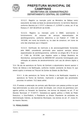 PREFEITURA M U NICIPAL DE
CAMPINAS
SECRETARIA DE ADMINISTRAÇÃO

DEPARTAMENTO CENTRAL DE COMPRAS
12.3.2.1. Registro ou inscrição junto ao Ministério da Defesa como
executante de todas as fases do aerolevantamento no território Nacional,
conforme Decreto- Lei 1.177/71 e Decreto nº. 2.278/97 e, ainda, art. 5º da
Portaria nº. 637- SC-6/FA-61 de 5/3/98 .
12.3.2.2.

Registro

funcionamento

ou

da

aerofotogrametria,

inscrição

empresa

conforme

junto
de

à

ANAC,

serviços

determina

autorizando

especializados

o
de

a Lei Federal nº. 7.565 de

19/12/86, em nome da licitante ou, no caso de consórcio, em nome de
uma das empresas que o integram.
12.3.2.3. Certificado de matrícula e de aeronavegabilidade fornecidos
pela

ANAC,

concedendo

permissão

para

explorar

serviços

aéreos

especializados de aerofotogrametria, conforme os artigos 68 e 72 da Lei
nº. 7.565 de 19/12/86,

que dispõem

sobre o Código Brasileiro de

Aeronáutica, acompanhado do SEGVOO 001 prevendo homologação para
utilização de sistema de aerolevantamento com uso de câmara digital e
laser.
12.4. No ato da assinatura do Termo de Contrato a adjudicatária deverá assinar o
Termo de Ciência e de Notificação, conforme modelo constante do Anexo IV, que
estará sujeito à remessa ao Tribunal de Contas do Estado de São Paulo.
12.4.1. A não assinatura do Termo de Ciência e de Notificação impedirá a
assinatura do Termo de Contrato, implicando a aplicação das penalidades
previstas no subitem 13.2 deste edital.
12.5. É vedada a celebração de contrato pelo Município com pessoa jurídica na qual
haja administrador ou sócio com poder de direção, com vínculo de parentesco com
agente político ou Vereador de Campinas, nos termos do disposto no art. 7º do
Decreto Municipal nº 17.437/11. Considera- se agente político o Chefe do Poder
Executivo, o Vice- Prefeito, o Presidente ou Diretor Presidente de entidades da
Administração Indireta, os Secretários Municipais, nos termos do art. 2º, inciso IV,
do mesmo Decreto.
1 3. PENALI DADES

CO 07/13

26

 