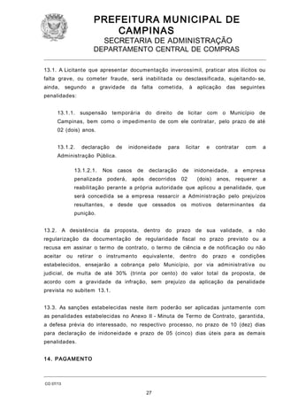 PREFEITURA M U NICIPAL DE
CAMPINAS
SECRETARIA DE ADMINISTRAÇÃO

DEPARTAMENTO CENTRAL DE COMPRAS
13.1. A Licitante que apresentar documentação inverossímil, praticar atos ilícitos ou
falta grave, ou cometer fraude, será inabilitada ou desclassificada, sujeitando- se,
ainda,

segundo

a gravidade

da falta

cometida,

à aplicação

das seguintes

penalidades:
13.1.1. suspensão temporária

do direito

de licitar

com

o Município de

Campinas, bem como o impedimento de com ele contratar, pelo prazo de até
02 (dois) anos.
13.1.2.

declaração

de

inidoneidade

para

licitar

e

contratar

com

a

Administração Pública.
13.1.2.1.

Nos

penalizada

casos

poderá,

de

declaração

de

após decorridos

inidoneidade,

02

(dois)

anos,

a

empresa

requerer

a

reabilitação perante a própria autoridade que aplicou a penalidade, que
será concedida se a empresa ressarcir a Administração pelo prejuízos
resultantes,

e desde

que

cessados

os motivos

determinantes

da

punição.
13.2.

A desistência

da proposta,

dentro

do prazo de sua validade,

a não

regularização da documentação de regularidade fiscal no prazo previsto ou a
recusa em assinar o termo de contrato, o termo de ciência e de notificação ou não
aceitar

ou retirar

o instrumento

equivalente,

dentro

do prazo

e condições

estabelecidos, ensejarão a cobrança pelo Município, por via administrativa ou
judicial, de multa de até 30% (trinta por cento) do valor total da proposta, de
acordo com a gravidade da infração, sem prejuízo da aplicação da penalidade
prevista no subitem 13.1.
13.3. As sanções estabelecidas neste item poderão ser aplicadas juntamente com
as penalidades estabelecidas no Anexo II - Minuta de Termo de Contrato, garantida,
a defesa prévia do interessado, no respectivo processo, no prazo de 10 (dez) dias
para declaração de inidoneidade e prazo de 05 (cinco) dias úteis para as demais
penalidades.
1 4. PAGA MENTO

CO 07/13

27

 