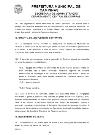 PREFEITURA M U NICIPAL DE
CAMPINAS
SECRETARIA DE ADMINISTRAÇÃO

DEPARTAMENTO CENTRAL DE COMPRAS
14.1. Os pagamentos serão efetuados de forma parcelada, de acordo com a
entrega dos produtos estabelecidos no Detalhamento dos Módulos Inseridos

no

Cronograma Físico (Apendice II do Projeto Básico) nas condições estabelecidas no
Anexo II do edital - Minuta de Termo de Contrato.
1 5. GARANTI A DE ADI M PLEMENTO CONTRATUAL
15.1. A vencedora deverá recolher na Tesouraria da Secretaria Municipal de
Finanças a importância de 5% (cinco por cento) do valor do Contrato, proporcional
a 12 meses, a ser renovado a cada 12 meses, como Garantia de Adimplemento
Contratual, até a data estipulada para sua assinatura.
15.2. A garantia para assegurar a plena execução do Contrato poderá ser prestada
em uma das seguintes modalidades:
15.2.1. caução em dinheiro ou em títulos da dívida pública, devendo estes ter
sido

emitidos

sob

a

forma

escritural,

mediante

registro

em

sistema

centralizado de liquidação e de custódia autorizado pelo Banco Central do
Brasil e avaliados pelos seus valores econômicos, conforme definido pelo
Ministério da Fazenda;
15.2.2. seguro garantia;
15.2.3. fiança bancária.
15.3. Após o término do Contrato, desde que cumpridas todas as obrigações
assumidas, a garantia prestada será liberada, no prazo máximo de 30 (trinta) dias,
a contar do requerimento do interessado, protocolizado por intermédio do Protocolo
Geral a ser dirigido à Secretaria Gestora que deverá se manifestar quanto à
execução contratual e encaminhar à Secretaria Municipal de Assuntos Jurídicos. A
liberação se dará mediante autorização do Secretário Municipal da unidade gestora,
após parecer da Secretaria Municipal de Assuntos Jurídicos.
1 6. RECEBIMENTO DO OBJETO
16.1. O recebimento do objeto será na forma e nas condições estabelecidas no
Anexo II - Minuta de Termo de Contrato.
CO 07/13

28

 