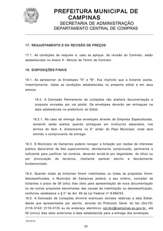 PREFEITURA M U NICIPAL DE
CAMPINAS
SECRETARIA DE ADMINISTRAÇÃO

DEPARTAMENTO CENTRAL DE COMPRAS

1 7. REAJUSTAMENTO E DA REVISÃO DE PREÇOS
17.1. As condições de reajuste e, caso se aplique, de revisão do Contrato, estão
estabelecidas no Anexo II - Minuta de Termo de Contrato.
1 8. DISPOSIÇÕES FINAIS
18.1. Ao apresentar os Envelopes "A" e "B", fica implícito que a licitante aceita,
irrestritamente, todas as condições estabelecidas no presente edital e em seus
anexos.
18.2. A Comissão Permanente de Licitações não aceitará documentação e
proposta enviadas por via postal. Os envelopes deverão ser entregues na
data estabelecida no preâmbulo do Edital.
18.2.1. No caso da entrega dos envelopes através de Empresa Especializada,
somente

serão aceitos quando entregues em invólucros separados, nos

termos do item 4, diretamente no 6° andar do Paço Municipal, onde será
emitido o comprovante de entrega.
18.3. O Município de Campinas poderá revogar a licitação por razões de interesse
público decorrente de fato superveniente, devidamente comprovado, pertinente e
suficiente para justificar tal conduta, devendo anulá- la por ilegalidade, de ofício ou
por

provocação

de

terceiros,

mediante

parecer

escrito

e

devidamente

fundamentado.
18.4. Quando todas as licitantes forem inabilitadas ou todas as propostas forem
desclassificadas, o Município de Campinas poderá, a seu critério, conceder às
licitantes o prazo de 08 (oito) dias úteis para apresentação de nova documentação
ou de outras propostas escoimadas das causas da inabilitação ou desclassificação,
conforme estabelece o § 3° do Art. 48 da Lei Federal nº 8.666/93.
18.5. A Comissão de Licitações dirimirá eventuais dúvidas relativas a este Edital,
desde que apresentadas por escrito, através do Protocolo Geral, do fax (0xx19)
2116- 0142/ 2116- 0135 ou do endereço eletrônico cpl.dcc@campinas.sp.gov.br , até
05 (cinco) dias úteis anteriores à data estabelecida para a entrega dos envelopes.
CO 07/13

29

 