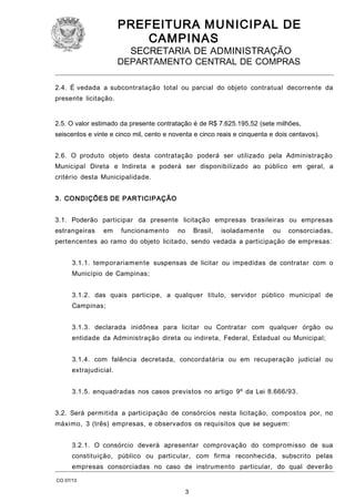 PREFEITURA M U NICIPAL DE
CAMPINAS
SECRETARIA DE ADMINISTRAÇÃO

DEPARTAMENTO CENTRAL DE COMPRAS
2.4. É vedada a subcontratação total ou parcial do objeto contratual decorrente da
presente licitação.

2.5. O valor estimado da presente contratação é de R$ 7.625.195,52 (sete milhões,
seiscentos e vinte e cinco mil, cento e noventa e cinco reais e cinquenta e dois centavos).
2.6. O produto objeto desta contratação poderá ser utilizado pela Administração
Municipal Direta e Indireta e poderá ser disponibilizado ao público em geral, a
critério desta Municipalidade.
3. CONDIÇÕES DE PARTICIPAÇÃO
3.1. Poderão participar da presente licitação empresas brasileiras ou empresas
estrangeiras

em

funcionamento

no

Brasil,

isoladamente

ou

consorciadas,

pertencentes ao ramo do objeto licitado, sendo vedada a participação de empresas:
3.1.1. temporariamente suspensas de licitar ou impedidas de contratar com o
Município de Campinas;
3.1.2. das quais participe, a qualquer título, servidor público municipal de
Campinas;
3.1.3. declarada inidônea para licitar ou Contratar com qualquer órgão ou
entidade da Administração direta ou indireta, Federal, Estadual ou Municipal;
3.1.4. com falência decretada, concordatária ou em recuperação judicial ou
extrajudicial.
3.1.5. enquadradas nos casos previstos no artigo 9º da Lei 8.666/93.
3.2. Será permitida a participação de consórcios nesta licitação, compostos por, no
máximo, 3 (três) empresas, e observados os requisitos que se seguem:
3.2.1. O consórcio deverá apresentar comprovação do compromisso de sua
constituição, público ou particular, com firma reconhecida, subscrito pelas
empresas consorciadas no caso de instrumento particular, do qual deverão
CO 07/13

3

 