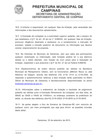 PREFEITURA M U NICIPAL DE
CAMPINAS
SECRETARIA DE ADMINISTRAÇÃO

DEPARTAMENTO CENTRAL DE COMPRAS

18.6. A licitante é responsável, em qualquer fase da licitação, pela veracidade das
informações e dos documentos apresentados.
18.7. A Comissão de Licitações ou a autoridade superior poderão, sob o amparo do
que estabelece o § 3° do art. 43 da Lei n° 8.666/93, em qualquer fase da licitação,
promover diligência destinada a esclarecer ou a complementar a instrução do
processo, vedada a inclusão posterior de documento ou informação que deveria
constar originariamente da proposta.
18.8. No interesse do Município de Campinas, sem que caiba aos participantes
qualquer reclamação ou indenização, esta licitação poderá ter a sua abertura
adiada ou o edital alterado, com fixação de novo prazo para a realização da
licitação, respeitado o que prescreve o § 4° do Art. 21 da Lei Federal 8.666/93.
18.9.

Esclarecimentos

de ordem

técnica

poderão

ser obtidos

na Secretaria

Municipal de Planejamento Urbano, com os funcionários Jefferson Rocco ou José
Adhemar de Gaspari, através dos telefones (19) 2116- 0115 ou 2116- 0304 . As
respostas a questionamentos relativos a esta licitação serão publicadas no Diário
Oficial do Município de Campinas e facultativamente disponibilizadas no portal
licitacoes.campinas.sp.gov.br.
18.10. Informações sobre o andamento da licitação e resultado de julgamento
poderão ser obtidas junto à Comissão Permanente de Licitações, em dias úteis, de
09h00 as 12h00 e 14h00 às 17h00min, no endereço constante do preâmbulo do
edital, ou através dos telefones (0xx19) 2116- 0303/ 2116- 0678 ou 2116- 0916.
18.11. As partes elegem o foro da Comarca de Campinas- SP, com renúncia de
qualquer outro, por mais privilegiado que seja para dirimir as questões oriundas
deste edital.

Campinas, 23 de setembro de 2013.

CO 07/13

30

 
